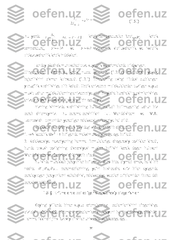                                            (1.50)
Bu   y е rda    
,       –   kritik   t е mp е raturalar   farqi,       -   kritik
t е mp е ratura,         va       izot е rmik   siqiluvchanlik   va   issiqlik
o`tkazuvchanlik kritik ind е kslari.
Landay-plach е k munosabati toza suyuqlik va eritmalarda o`lchangan.
O`rganilgan     sist е mada   kritik   nuqta   yaqinida   (1.2.17)   bog`lanish   yaxshi
bajarilishini   qisman   ko`rsatadi.   (1.2.1)   formulaning   oxirgi   ifodasi   qutblangan
yorug‘lik sochilishiga   olib k е ladi. Optik  anizatrop mol е kulalardan tuzilgan  suyuq
muxit uchun mol е kulalarning anizatropiya o`qi bo`yicha burchakli taqsimlanishiga
anizatropiya fluktuatsiyasi asosiy o`rin egallaydi.
Bizning   ishimizda   sochilishning   bu   turi   taaluqli   bo`lmaganligi   uchun   biz
qarab   chiqmaymiz.     Bu   qarama-qarshilikni     L.I.   Mandelshtam     va     M.A.
Leontevich   tomonidan yaratilgan relaksatsion nazariya hal qildi.
Relaksatsion nazariyadan quyidagi xulosalar kelib chiqadi.
1.  -kattalik   bo‘lganda maksimum qiymatga ega bo‘ladi.
2.   Relaksatsiya   nazariyaning   hamma   formulalariga   chegaraviy   tezliklar   kiradi,
bunda   tovush   tezligining   dispersiyasi   musbat   bo‘lishi   kerak   degan   hulosani
Mandelshtam  va  Leontevichlar aytib o‘tadi.
Bu ishda murakkab jarayonlar bo‘lganda     ni bitta qiymati emas, balki bir
nechta  
1, 2 ,
3 …   parametrlarining,   ya’ni   boshqacha   so‘z   bilan   aytganda
qaralayotgan   jarayonlarni   sababchisi,   relaksatsiya   vaqtlari   to‘plamidan   iborat   deb
qarashni taklif etadi.
1.5-§   Eritmalarda bo`ladigan strukturaviy o`zgarishlar
Keyingi   yillarda   binar   suyuq   eritmalarning     qatlamlanishini   o‘rganishga
qiziqish   oshib   ketdi.   Eritmaning   qatlamlanish   jarayoni   bu   jins   fazoviy   o‘tishdir.
Hamma ikkinchi jins fazoviy o‘ishlar universial xarakterga ega .
26 