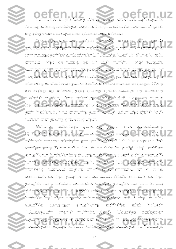 Hamma  ikkinchi   jins  fazoviy o‘tishlar  ichida  – kritik nuqta  bug‘,  suyuqlik,
feromagnetikning orientatsiyasi eksprimentning maqsad nuqtai nazaridan o‘rganish
eng qulay sistema bu suyuq binar qatlamlanuvchi eritmadir.
Tarkiblarga   ajratiluvchi   ko`plab   eritmalar   xossasiga   ko‘ra   spesifik
tarkiblarga ajralmaydigan binary eritmalardir.   Xususan, ma`lum konsentratsiya va
temperaturaga yaqinlashganda eritmalarda fluktuatsiya kuzatiladi. Shunga ko`ra bu
eritmalar   o`ziga   xos   nuqtaga   ega   deb   atash   mumkin.   Hozirgi   vaqtgacha
stabillikning minimum temperaturasiga ega bu eritmalar tabiati haqida yagona fikr
mavjud emas. Eritmaning o`ziga xos nuqtasi va uning yaqinida sochilgan yorug`lik
intensivligi va ultra tovush yutilish koeffitsienti maksimumlari aniqlangan. O`ziga
xos   nuqtaga   ega   eritmalar,   yopiq   qatlamga   ajralish   hududiga   ega   eritmalarga
o`xshatish   mumkin,   ularda   qatlamlarga   ajralish   hududi   o`ziga   xos   nuqtaga
bog`langan. Mos ravishda eritmaning o`ziga xos nuqtasi ikkilamchi kritik nuqtaga
yaqin   hisoblanadi,   binar   eritmaning   yuqori   va   quyi   qatlamlariga   ajralish   kritik
nuqtalari bilan yakuniy ginetik bog`langan.
Ma`lumki,   qatlamlarga   ajralishning   yuqori   kritik   temperaturasiga
(Q   Yu   KT)     ega   bo`lgan   binary   aralashmalar   sinfi   mavjud.   Ular   kritik   (T
k )   ni
oshiruvchi   temperaturalardagina   gomogen   hisoblanadi Turli   fluktuatsiyalar   tufayli
sochilgan   yorug`lik   nuri   turli   o`qlar   uchun   turlicha   bo`lganligi   tufayli   sochilgan
yorug`lik nuri burchaklar bo`yicha teng taqsimlanmaydi ,yani sochilgan yorug`lik
nurining   intensivligiburchakka   bog`liq   bo`lib   qoladi.   Sochilgan   yorug`lik
intensivligi   burchaklar   bo`yicha   bir-xil   bo`lsa   simmetrik,   har   xil   bo`lsa
assimmetrik   sochilgan   yorug`lik   nuri   deb   ataladi.   Albatta   simmetrik   sochilgan
yorug`lik   nuriga   nisbatan,   assimmetrik   sochilgan   yorug`lik   nuri   bizni   ko`proq
qiziqtiradi.   Shuning   uchun   suyuqliklarda   sochilgan   yorug`lik   intensivligining
burchakka   bog`liqligini   o`rganish   muhim   ahamiyat   kasb   etadi.   Buning   uchun   biz
suyuqlikka   tushayotgan   yorug`likning   sochilishiga   sabab   bo`luvchi
fluktuatsiyalarini   o`rganish   muhimdir.   Zichlik   fluktuatsiyasi   qaralayotgan
suyuqlikning   olingan   bir   xil   hajmchalari   turli   sonli     molekulalar   bo`lishi   zichlik
fluktuatsiyasini   vujudga   keltiradi.   Kontsentratsiya   fluktuatsiyasi   bu   fluktuatsiya
27 