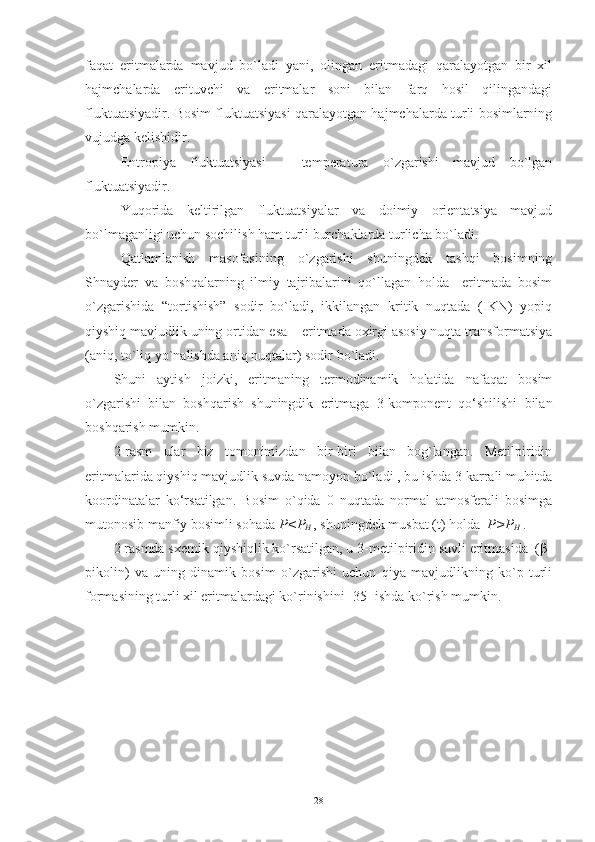 faqat   eritmalarda   mavjud   bo`ladi   yani,   olingan   eritmadagi   qaralayotgan   bir   xil
hajmchalarda   erituvchi   va   eritmalar   soni   bilan   farq   hosil   qilingandagi
fluktuatsiyadir. Bosim fluktuatsiyasi qaralayotgan hajmchalarda turli bosimlarning
vujudga kelishidir. 
Entropiya   fluktuatsiyasi   –   temperatura   o`zgarishi   mavjud   bo`lgan
fluktuatsiyadir.
Yuqorida   keltirilgan   fluktuatsiyalar   va   doimiy   orientatsiya   mavjud
bo`lmaganligi uchun sochilish ham turli burchaklarda turlicha bo`ladi.
Qatlamlanish   masofasining   o`zgarishi   shuningdek   tashqi   bosimning
Shnayder   va   boshqalarning   ilmiy   tajribalarini   qo`llagan   holda     eritmada   bosim
o`zgarishida   “tortishish”   sodir   bo`ladi,   ikkilangan   kritik   nuqtada   (IKN)   yopiq
qiyshiq mavjudlik uning ortidan esa – eritmada oxirgi asosiy nuqta transformatsiya
(aniq, to`liq yo`nalishda aniq nuqtalar) sodir bo`ladi.
Shuni   aytish   joizki,   eritmaning   termodinamik   holatida   nafaqat   bosim
o`zgarishi   bilan   boshqarish   shuningdik   eritmaga   3-komponent   qo‘shilishi   bilan
boshqarish mumkin. 
2-rasm   ular   biz   tomonimizdan   bir-biri   bilan   bog`langan.   Metilpiridin
eritmalarida qiyshiq mavjudlik suvda namoyon bo`ladi , bu ishda 3 karrali muhitda
koordinatalar   ko‘rsatilgan.   Bosim   o`qida   0   nuqtada   normal   atmosferali   bosimga
mutonosib manfiy bosimli sohada  P<P
H  , shuningdek musbat (t) holda   P>P
H  .
2 rasmda sxemik qiyshiqlik ko`rsatilgan, u 3-metilpiridin suvli eritmasida  (β-
pikolin)   va   uning   dinamik   bosim   o`zgarishi   uchun   qiya   mavjudlikning   ko`p   turli
formasining turli xil eritmalardagi ko`rinishini [35] ishda ko`rish mumkin.
28 