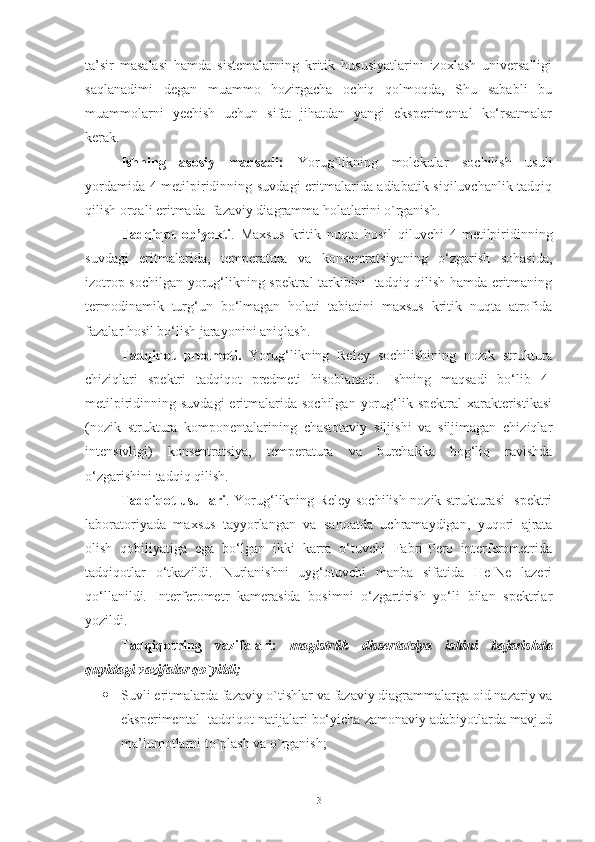 ta’sir   masalasi   hamda   sistemalarning   kritik   hususiyatlarini   izoxlash   universalligi
saqlanadimi   degan   muammo   hozirgacha   ochiq   qolmoqda,   Shu   sababli   bu
muammolarni   yechish   uchun   sifat   jihatdan   yangi   eksperimental   ko‘rsatmalar
kerak.
Ishning   asosiy   maqsadi:   Yorug`likning   molekular   sochilish   usuli
yordamida 4-metilpiridinning suvdagi  eritmalarida adiabatik siqiluvchanlik tadqiq
qilish orqali eritmada  fazaviy diagramma holatlarini o`rganish.
Tadqiqot   ob’yekti .   Maxsus   kritik   nuqta   hosil   qiluvchi   4-metilpiridinning
suvdagi   eritmalarida,   temperatura   va   konsentratsiyaning   o‘zgarish   sohasida,
izotrop sochilgan yorug‘likning spektral tarkibini   tadqiq qilish hamda eritmaning
termodinamik   turg‘un   bo‘lmagan   holati   tabiatini   maxsus   kritik   nuqta   atrofida
fazalar hosil bo‘lish jarayonini aniqlash.
Tadqiqot   predmeti.   Yorug‘likning   Reley   sochilishining   nozik   struktura
chiziqlari   spektri   tadqiqot   predmeti   hisoblanadi.   Ishning   maqsadi   bo‘lib   4-
metilpiridinning suvdagi  eritmalarida sochilgan   yorug‘lik spektral   xarakteristikasi
(nozik   struktura   komponentalarining   chastotaviy   siljishi   va   siljimagan   chiziqlar
intensivligi)   konsentratsiya,   temperatura   va   burchakka   bog‘liq   ravishda
o‘zgarishini tadqiq qilish.
Tadqiqot usullari . Yorug‘likning Reley sochilish nozik strukturasi   spektri
laboratoriyada   maxsus   tayyorlangan   va   sanoatda   uchramaydigan,   yuqori   ajrata
olish   qobiliyatiga   ega   bo‘lgan   ikki   karra   o‘tuvchi   Fabri-Pero   interferometrida
tadqiqotlar   o‘tkazildi.   Nurlanishni   uyg‘otuvchi   manba   sifatida   He-Ne   lazeri
qo‘llanildi.   Interferometr   kamerasida   bosimni   o‘zgartirish   yo‘li   bilan   spektrlar
yozildi.
Tadqiqotning   vazifalari:   magistrlik   dissertatsiya   ishini   bajarishda
quyidagi vazifalar qo`yildi;
 Suvli eritmalarda fazaviy o`tishlar va fazaviy diagrammalarga oid nazariy va
eksperimental  tadqiqot natijalari bo‘yicha zamonaviy adabiyotlarda mavjud
ma’lumotlarni to`plash va o`rganish;
3 