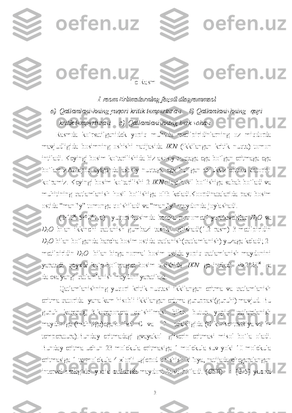                                            
                                                   1 c-Rasm
1-rasm Eritmalarning fazoli diagrammasi
a) Qatlamlanishning yuqori kritik temperturasi     b)  Qatlamlanishning   quyi   
kritik temperturasi      c)   Qatlamlanishning berk sohasi
Rasmda   ko`rsatilganidek   yopiq   muhitda   metilpiridinlarning   oz   miqdorda
mavjudligida   bosimning   oshishi   natijasida   IKN   (ikkilangan   kritik   nuqta)   tomon
intiladi. Keyingi bosim ko`tarilishida biz asosiy nuqtaga ega bo`lgan eritmaga ega
bo`lamiz.Aniqroq   aytganda   asosiy   nuqtaga   ega   bo`lgan   uzluksiz   eritma   qatorini
ko`ramiz. Keyingi bosim ko`tarilishi 2- IKN   ning hosil bo`lishiga sabab bo`ladi va
muhitining   qatlamlanish   hosil   bo`lishiga   olib   keladi.Koordinatalarida   past   bosim
ostida “manfiy” tomonga qo`shiladi va “manfiy” maydonda joylashadi.
(2∙10 8
: 5∙10 8
  Па ) yuqori   bosimda   barcha   monometil   yaratuvchilar   H
2 O   va
D
2 O   bilan   ikkinchi   qatlanish   gumbazi   tashkil   qilishadi(1.2   rasm)   3-metilpiridin
D
2 O  bilan bo`lganda barcha bosim ostida qatlanish(qatlamlanish) yuzaga keladi; 2-
metilpiridin   D
2 O     bilan birga normal   bosim  ostida  yopiq  qatlamlanish  maydonini
yaratadi     qaysiki   ko`p   bo`lmagan   bosim   o`sishida     IKN     ga   intiladi     P>2*10 8
  Па
da esa yangi qatlamlanish maydoni yaratiladi.
Qatlamlanishning   yuqori   kritik   nuqtasi   ikkilangan   eritma   va   qatlamlanish
eritma qatorida  yana kam hisobli ikkilangan eritma guruppasi(guruhi) mavjud. Bu
guruh   kamroq   3-komponent   qo`shilmasi   bilan   butun   yopiq   qatlamlanish
maydoniga (muhitiga)ega bo`ladi  C  va    T    tekisligida (C-konsentratsiya va T-
temperatura).Bunday   eritmadagi   gvayakol-   gliserin   eritmasi   misol   bo`la   oladi.
Bunday   eritma   uchun   23   molekula   eritmasiga   1   molekula   suv   yoki   10   molekula
eritmasiga  1 ta molekula 4 xlorli uglerod qo`shish kifoya, natijada chegaralangan
interval  oralig`da   yopiq qatlanish maydoni hosil  bo`ladi. ( CSR )     {3-5} yuqori
31 