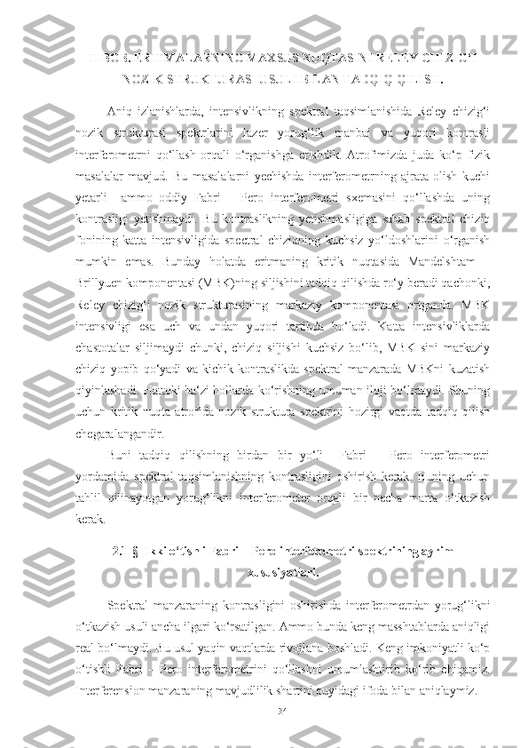 II BOB. ERITMALARNING MAXSUS NUQTASINI RELEY CHIZIG‘I
NOZIK STRUKTURASI USULI BILAN TADQIQ QILISH.
Aniq   izlanishlarda,   intensivlikning   spektral   taqsimlanishida   Reley   chizig‘i
nozik   strukturasi   spektrlarini   lazer   yorug‘lik   manbai   va   yuqori   kontrasli
interferometrni   qo‘llash   orqali   o‘rganishga   erishdik.   Atrofimizda   juda   ko‘p   fizik
masalalar   mavjud.   Bu   masalalarni   yechishda   interferometrning   ajrata   olish   kuchi
yetarli     ammo   oddiy   Fabri   –   Pero   interferometri   sxemasini   qo‘llashda   uning
kontrasligi   yetishmaydi.   Bu   kontraslikning   yetishmasligiga   sabab   spektral   chiziq
fonining   katta   intensivligida   spectral   chiziqning   kuchsiz   yo‘ldoshlarini   o‘rganish
mumkin   emas.   Bunday   holatda   eritmaning   kritik   nuqtasida   Mandelshtam   –
Brillyuen komponentasi (MBK)ning siljishini tadqiq qilishda ro‘y beradi qachonki,
Reley   chizig‘i   nozik   strukturasining   markaziy   komponentasi   ortganda.   MBK
intensivligi   esa   uch   va   undan   yuqori   tartibda   bo‘ladi.   Katta   intensivliklarda
chastotalar   siljimaydi   chunki,   chiziq   siljishi   kuchsiz   bo‘lib,   MBK   sini   markaziy
chiziq   yopib   qo‘yadi   va   kichik   kontraslikda   spektral   manzarada   MBKni   kuzatish
qiyinlashadi. Hattoki ba‘zi hollarda ko‘rishning umuman iloji bo‘lmaydi. Shuning
uchun   kritik   nuqta   atrofida   nozik   struktura   spektrini   hozirgi   vaqtda   tadqiq   qilish
chegaralangandir. 
Buni   tadqiq   qilishning   birdan   bir   yo‘li     Fabri   –   Pero   interferometri
yordamida   spektral   taqsimlanishning   kontrasligini   oshirish   kerak.   Buning   uchun
tahlil   qilinayotgan   yorug‘likni   interferometer   orqali   bir   necha   marta   o‘tkazish
kerak.
2.1-§  Ikki o‘tishli Fabri – Pero interferometri spektrining ayrim
xususiyatlari.
Spektral   manzaraning   kontrasligini   oshirishda   interferometrdan   yorug‘likni
o‘tkazish usuli ancha ilgari ko‘rsatilgan. Ammo bunda keng masshtablarda aniqligi
real bo‘lmaydi. Bu usul yaqin vaqtlarda rivojlana boshladi. Keng imkoniyatli ko‘p
o‘tishli   Fabri   –   Pero   interferometrini   qo‘llashni   umumlashtirib   ko‘rib   chiqamiz.
Interferension manzaraning mavjudlilik shartini quyidagi ifoda bilan aniqlaymiz.
34 