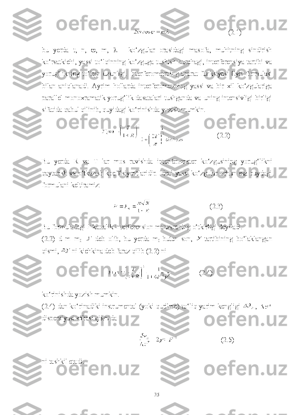                                                                        (2.1)
bu   yerda   t,   n,    ,   m,      -   ko‘zgular   orasidagi   masofa,   muhitning   sindirish
ko‘rsatkichi,  yassi  to‘lqinning ko‘zguga  tushish  burchagi, interferensiya  tartibi  va
yorug‘likning  to‘lqin  uzunligi.  Interferometrning  aparat  funksiyasi   Eyri   formulasi
bilan   aniqlanadi.   Ayrim   hollarda   interferometrning   yassi   va   bir   xil   ko‘zgulariga
parallel  monoxramatik yorug‘lik dasatalari  tushganda va  uning intensivligi  birligi
sifatida qabul qilinib, quyidagi ko‘rinishda yozish mumkin.
                              (2.2)
Bu   yerda   R   va   T   lar   mos   ravishda   interferometer   ko‘zgusining   yorug‘likni
qaytarish va o‘tkazish koeffisiyentlaridir. Ideal yassi ko‘zgular uchun esa quydagi
formulani keltiramiz:
                                                                            (2.3)
Bu formuladagi F kattalik interferension manzaraning o‘tkirligi deyiladi. 
(2.2)   d   m=m
0 +   deb   olib,   bu   yerda   m
0 -butun   son,   -tartibining   bo‘laklangan
qismi,  -ni kichkina deb faraz qilib (2.2) ni
                                             (2.4)
ko‘rinishda yozish mumkin.
(2.4) dan ko‘rinadiki instrumental (yoki qurilma) to‘liq yarim kengligi   ,  
dispersiyasi sohasi qismida 
                                                            (2.5)
ni tashkil etadi.
35 