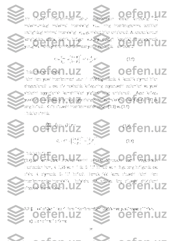 Bir   o‘tuvchi   interferometer   uchun   interferinsion   spektr   kontrasligi   C,
maksimumdagi   maksimal   intensivligi     ning   interferogramma   tartiblari
oralig‘idagi minimal intensivligi  ga nisbati bilan aniqlanadi. A
n  aparat konturi
kengligidan   ancha   kichik   bo‘lgan   xususiy   chizig‘i   kenglikli   monoxramatik
yorug‘lik manbayi bilan interferometer yoritilgan holda    contrast C
                                    (2.6)
Ifoda bilan aniqlanadi.
Fabri-Pero yassi  interferometri ucun F- o‘tkirligi odatda R-  kattalik qiymati bilan
chegaralanadi   u   esa   o‘z   navbatida   ko‘zguning   qaytaruvchi   qatlamlari   va   yassi
sirtlarini   tayyorlanish   kamchiliklari   yig‘indi   bilan   aniqlanadi.     Agar   ko‘zgu
yassiligi     gacha aniqlikda tayyorlangan bo‘lsa maksimal  o‘tkirligi F
5 =m/2 ga
teng bo‘ladi.  Ko‘p o‘tuvchi interferometrlar uchun  (2.5) va (2.6) 
Ifodalar o‘rnida 
                                                   (2.7)
                            (2.8)
Ifodalar bo‘ladi.
(2.8)dan   ko‘rinadiki   o‘tishlar   sonini   oshirish   kontrastni   kuchli   o‘zgartiradi.
Haqiqatdan ham, R=0,95  va n=1 da C=10 3
  bo‘ladi  va  n=2 ga  teng bo‘lganda  esa
o‘sha   R   qiymatda   C
n =10 6
  bo‘ladi.   D е mak   ikki   karra   o‘tuvchi   Fabri-   P е ro
int е rf е rom е trda   int е nsivlik     bo‘yicha   olti   tartibga   farq   qiluvchi   chiziqlarni
o‘rganish mumkin ekan.
2.2-§  Ikki o‘tishli Fabri-Pero interferomitrni tuzilish va yustirovka qilinish. 
a) Uch qirrali prizma 
36 