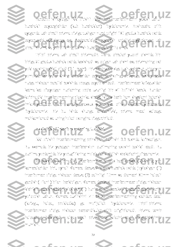 Barqaror   ishlaydigan   ikki   o‘tishli   Fabri-Pero   interferometrini   yasash   uchun
burchakli   qaytargichdan   (kub   burchaklari)   foydalanamiz.   Boshqacha   qilib
aytganda uch qirrali prizma o‘ziga tushgan nurni to‘g‘ri 180 gradus burchak ostida
qaytaruvchi   xususiyatga   ega.   Antiparalelga     qaytarish     aniqligi   tayyorlangan   uch
qirrali prizma va yoriqlikning tushish burchagiga bog‘liq emas.
Trilpil   prizma   uch   qirrali   pirizmadir.   Uchta   qirralari   yuqori   qismida   bir-
biriga 90 gradus burchak ostida kesishadi  va qolgan uch qismi esa prizmaning osti
yoki asosini tashkil qiladi (2.1- rasm). Prizmaning asosiga tushuvchi nur uning yon
yomonlaridan   ya’ni   uning   qirralaridan   qaytgandan   so‘ng,   prizmaga   tushayotgan
nurga nisbatan parallel ravishda orqaga qaytib chiqadi. Interferometer ko‘zgusidan
ketma-ket   o‘tayotgan   nurlarning   optic   uzunligi   bir   xil   bo‘lishi   kerak.   Bundan
ko‘rinadiki interferometrning plastinka sirtiga ishlov berib ham shartlarni bajarish
imkoniyati   bor.   Ya’ni   amaliy   maxsus   yustirovka   qilish   shartlari   yordamida
foydalanamiz.   Biz   bu   ishda   shunga   erishamizki,   prizma   metal   xalqaga
mahkamlanadi va uning holati osongina o‘zgartiriladi. 
  Ikki o‘tishli interferometrning tuzilishi.
Ikki   o‘tishli   interferometrning   prinsipial     tuzilishi   2.2   rasmda   ko‘rsatilgan.
Bu   sxemada   biz   yaratgan   interferension   qurilmaning   asosini   tashkil   etadi.   Bu
qurilma yordamida biz yorug‘likning molekular sochilish spektrlarini o‘rganamiz.
2.3   rasmdan   ko‘rinadiki,   interferometer   korpus   barokamera   (1)   uning   yon
kameralaridan   biri,   oynali   Kamera   derazasi   kichik   burchak   ostida   joylashgan   (1)
interfrometr  o‘qiga nisbatan deraza (2) qalinligi  10mm  va diametri  80mm halqali
gardish ( Flani ) bilan  berkitilgan. Kamera derazasi interferometer o‘qiga nisbatan
kichik  burchak   ostida   joylashgan   (1)   bunig   sababi   keraksiz   (parazit)   qaytishlarini
yo‘qotish   uchun.   Kamera   tuzilishini   ИТ -28-30   interferometrining   standart   detal
(ko‘zgu,   halqa,   prokladka)   ga   mo‘ljallab   foydalanamiz.   Tripil-pirizma
interferometr   o‘qiga   nisbatan   perpendikular   qilib   to‘g‘irlanadi.   Prizma   temir
halqachaga   bekitiladi.   Halqa   orqali   prizmaning   holatini   engil   o‘zgartirishimiz
mumkin. 
37 