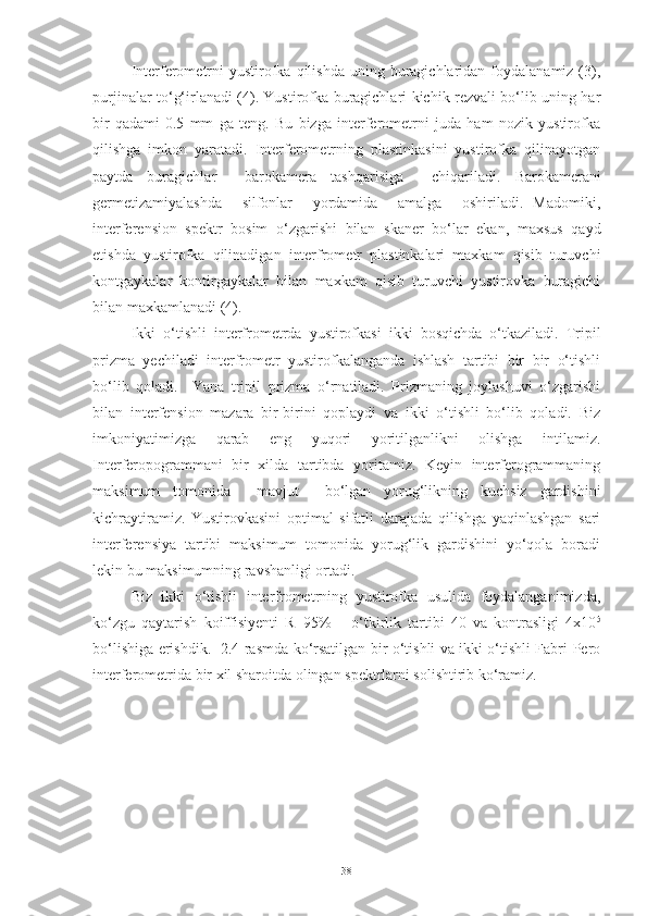 Interferometrni  yustirofka  qilishda  uning  buragichlaridan  foydalanamiz (3),
purjinalar to‘g‘irlanadi (4). Yustirofka buragichlari kichik rezvali bo‘lib uning har
bir   qadami-0.5   mm   ga   teng.   Bu   bizga   interferometrni   juda   ham   nozik   yustirofka
qilishga   imkon   yaratadi.   Interferometrning   plastinkasini   yustirofka   qilinayotgan
paytda   buragichlar     barokamera   tashqarisiga     chiqariladi.   Barokamerani
germetizamiyalashda     silfonlar     yordamida     amalga     oshiriladi.   Madomiki,
interferension   spektr   bosim   o‘zgarishi   bilan   skaner   bo‘lar   ekan,   maxsus   qayd
etishda   yustirofka   qilinadigan   interfrometr   plastinkalari   maxkam   qisib   turuvchi
kontgaykalar   kontirgaykalar   bilan   maxkam   qisib   turuvchi   yustirovka   buragichi
bilan maxkamlanadi (4).
Ikki   o‘tishli   interfrometrda   yustirofkasi   ikki   bosqichda   o‘tkaziladi.   Tripil
prizma   yechiladi   interfrometr   yustirofkalanganda   ishlash   tartibi   bir   bir   o‘tishli
bo‘lib   qoladi.     Yana   tripil   prizma   o‘rnatiladi.   Prizmaning   joylashuvi   o‘zgarishi
bilan   interfension   mazara   bir-birini   qoplaydi   va   ikki   o‘tishli   bo‘lib   qoladi.   Biz
imkoniyatimizga   qarab   eng   yuqori   yoritilganlikni   olishga   intilamiz.
Interferopogrammani   bir   xilda   tartibda   yoritamiz.   Keyin   interferogrammaning
maksimum   tomonida     mavjut     bo‘lgan   yorug‘likning   kuchsiz   gardishini
kichraytiramiz.   Yustirovkasini   optimal   sifatli   darajada   qilishga   yaqinlashgan   sari
interferensiya   tartibi   maksimum   tomonida   yorug‘lik   gardishini   yo‘qola   boradi
lekin bu maksimumning ravshanligi ortadi. 
Biz   ikki   o‘tishli   interfrometrning   yustirofka   usulida   foydalanganimizda,
ko‘zgu   qaytarish   koiffisiyenti   R=95%       o‘tkirlik   tartibi   40   va   kontrasligi   4x10 5
bo‘lishiga erishdik.   2.4 rasmda ko‘rsatilgan bir o‘tishli va ikki o‘tishli Fabri-Pero
interferometrida bir xil sharoitda olingan spektrlarni solishtirib ko‘ramiz.
38 