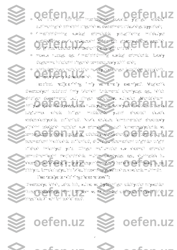  Ikki   o`tishli   Fabri-Pero   interferometri   bazasida   yig`ilgan   spektral
qurilmaning ish prinsipini o`rganish va eksperiment o`tkazishga tayyorlash;  
 4-metilpiridinning   suvdagi   eritmalarida   yorug`likning   molekulyar
sochilishining   nozik   strukturasini   tadqiq   etib   gipertovushning   tarqalish
tezligi orqali adiabatik siqiluvchanlik kattaligini aniqlash;
 maxsus   nuqtaga   ega   4-metilpiridinning   suvdagi   eritmalarida   fazaviy
diagramma holatlarini o’rganish   temperaturaviy  tahlil  etish ;
 tajribada olingan natijalar   bilan   nazariy hisoblangan kattaliklar taqqoslanib,
zamonaviy ilmiy hulosalar qilish .
Tadqiqot   natijalarining   ilmiy   va   amaliy   axamiyati .   Magistrlik
dissertatsiyani   tadqiqoti   ilmiy   izlanishi   fundamental   ahamiyatga   ega,   ishlab
chiqilgan   eksperimental   usul,   olingan   natijalar   va   xulosalar     Mandelshtam-
Brillyuen spektroskopiyasiga, kritik nuqta yaqinida fazoviy o‘tish va termodinamik
turg‘unmas   sohada   bo‘lgan   moddalarda   yuqori   chastotali   akustik
spektroskopiyasida   qo‘llaniladi.   Nozik   struktura   komponentalari   chastotaviy
siljishini   tekshirish   natijalari   suv   eritmalarining   turli   konsentratsiyalarida   va
temperaturaning   keng   oralig‘ida   adiabatik   siqiluvchanlik   kabi   termodinamik
parametrlarni   hisoblashda   qo‘llaniladi,   chunki   bu   parametrlarni   to‘g‘ridan-to‘g‘ri
o‘lchash   imkoniyati   yo‘q.   Olingan   ma’lumotlar   suv   sistemali   eritmalar
termodinamikasini   rivojlantirishda   muhim   axamiyatga   ega,   shuningdek   bu
sistemalarda fizikaviy, ximiyaviy jarayonlarning ro‘y berishini tushinishda, bu esa
tibbiyot, farmakologiya, biofizika, biotexnologiya va boshqa soxalarda muhimdir. 
Dissertatsiya tarkibining qisqacha tavsifi:
Diss е rtatsiya   kirish,   uchta   bob,   xulosa   va   foydalanilgan   adabiyotlar   ro`yxatidan
iborat.   Diss е rtatsiya   hajmi     16   rasm   va   38   nomdagi   adabiyotlar   ro’yxati   bilan
birgalikda 71 sahifani tashkil etadi.
4 