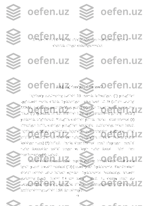 2.4 rasm. Bir o‘tishli va ikki o‘tishli Fabri-Pero interferometrida bir xil
sharoitda olingan spektrogrammalar.
2.3-§  Tajribaviy qurilma tavsifi
Tajribaviy   qurulmaning   tuzilishi   2.5-   rasmda   ko‘rsatilgan.   (1)   yorug‘likni
uyg‘otuvchi   manba   sifatida   foydalanilgan   He-Ne   lazeri   LG-38   (to‘lqin   uzunligi
6328A 0
,  nurlanish quvvati 15mVt ga yaqin). (3) Uzun fokusli linzada lazer nuring
fokusi   (4)   kyuvetada   bo‘ladi.   Sochilish   burchagini   pentaprizma   (aniqligi   )
yordamida   to‘g‘irlanadi.   Yorug‘lik   sochilishi   yo‘lida   Franko   -Ritter   prizmasi   (7)
o‘rnatilgan   bo‘lib,   sochilgan   yorug‘likni   keraklicha     qutblanishga   imkon   beradi.
Tajribaga   qo‘yilgan   topshiriqni   bajarishda   qutblantirgichni   yustirovka   qilish
aniqligi  ( ) bo‘ladi. Sochilgan nurlar  to‘laligicha ob’ektiv  fokusida  (nurlar
kesishgan  nuqta)  (6)  bo‘ladi.   Franka-Ritter  prizmasi    orqali  o‘tayotgan     parallel
nurlar   dastatasidan   tashkil   topgan   va   keyin   nurlar   dastasi     Fabri   –Pero
interfrometriga (8)  tushadi.
Nurlarni   skanirovkada     qilish     paytida   gazning     bir   tekis   oqishi     uchun  biz
ignali  yuqori  tovushli natekatel (17) (oquvchi) dan foydalanamiz.  Skandirovkani
chiziqli   oshirish   uchun   ballastli   xajmdan     foydalanamiz.     Natekatelga     kiruvchi
gazlarning   (azot)     bosimi   6-8   atm   tashkil     etadi.   Bu   sistema   orqali   gaz
uzatganimizda,   nochiziqli   skanirofka   qilishda   interferogrammaning     o‘lchamchi
tartiblanishining tuzilishi 0.5% dan oshmaydi.                   
42 