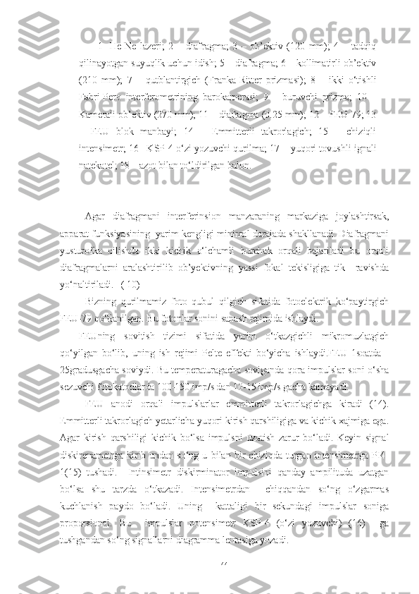 1-   He-Ne   lazeri;   2   –   diafragma;   3   –   ob’ektiv   (120   mm);   4   –   tadqiq
qilinayotgan suyuqlik uchun idish; 5 – diafragma; 6 – kollimatirli ob’ektiv
(210   mm);   7   –   qutblantirgich   (Franka-Ritter   prizmasi);   8   –   ikki   o‘tishli
Fabri-Pero   interferometrining   barokamerasi;   9   –   buruvchi   prizma;   10   –
Kamerali ob’ektiv (270 mm); 11 – diafragma (0.25 mm); 12 – FEU-79; 13
–   FEU   blok   manbayi;   14   –   Emmitterli   takrorlagich;   15   –   chiziqli
intensimetr; 16 –KSP-4 o‘zi yozuvchi qurilma; 17 – yuqori tovushli ignali
natekatel; 18 – azot bilan to‘ldirilgan balon. 
Agar   diafragmani   interferinsion   manzaraning   markaziga   joylashtirsak,
apparat funksiyasining  yarim kengligi minimal darajada shakllanadi. Diafragmani
yusturofka   qilishda   ikki   kichik   o‘lchamli   burchak   orqali   bajariladi   bu   orqali
diafragmalarni   aralashtirilib   ob’yektivning   yassi   fokal   tekisligiga   tik     ravishda
yo‘naltiriladi.   ( 10)
Bizning   qurilmamiz   foto   qubul   qilgich   sifatida   fotoelektrik   ko‘paytirgich
FEU-79 qo‘llanilgan. Bu fotonlar sonini sanash rejimida ishlaydi. 
FEUning   sovitish   tizimi   sifatida   yarim   o‘tkazgichli   mikromuzlatgich
qo‘yilgan   bo‘lib,   uning   ish   rejimi   Pelte   effekti   bo‘yicha   ishlaydi.FEU   1soatda   -
25gradusgacha soviydi. Bu temperaturagacha soviganda qora impulslar soni o‘sha
sezuvchi fotokatodlarda 100-150 imp/s dan 10-15 imp/s gacha kamayadi.
  FEU   anodi   orqali   impulslarlar   emmitterli   takrorlagichga   kiradi   (14).
Emmitterli takrorlagich yetarlicha yuqori kirish qarshiligiga va kichik xajmiga ega.
Agar   kirish   qarshiligi   kichik   bo‘lsa   impulsni   uzatish   zarur   bo‘ladi.   Keyin   signal
diskirenametrga   kirib   undan   so‘ng   u   bilan   bir   chiziqda   turgan   intensimetrga   PI4-
1(15)   tushadi.     Intinsimetr   diskirminator   impulsini   qanday   ampilituda   uzatgan
bo‘lsa   shu   tarzda   o‘tkazadi.   Intensimetrdan     chiqqandan   so‘ng   o‘zgarmas
kuchlanish   paydo   bo‘ladi.   Uning     kattaligi   bir   sekundagi   impulslar   soniga
proporsional.   Bu     impulslar   potensimetr   KSP-4   (o‘zi   yozuvchi)   (16)     ga
tushgandan so‘ng signallarni diagramma lentasiga yozadi.
44 