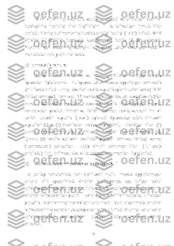 MBK   siljishining   sistematik   xatoligi   aniqlanadi   va   aniqlangan   sochilish
burchagining   noaniqligi   bilan   bog‘liqligini   [1]   da   ko‘rsatilgan   formula   bilan
topiladi.  Bizning   qurilmamizning   burchak  aniqligi   hatoligi   (   0
)   bo‘ladi.   MBK
siljishini   90 0
  sochilish   burchagida   kuzatganimizda   hatolik   1%   dan   oshmaydi.
Yozib   olingan   spektrlning   xatoligini   kamaytirish   uchun   spektrogrammada   4
marotabadan ortiq yozib olish kerak. 
b) Termostatik namuna
Bunda   diametri   40-20mm   va   balandligi   60-70mm   bo‘lgan   slindrik
kyuvetdan   foydalanamiz.     Bu   kyuveta   uchun   maxsus   tayyorlangan   termostatik
g‘ilof kerak bo‘ladi. Uning  devorlari orasida suyuqlik aylanib turishi kerak (TS-24
tipidagi termostat). Termostat   2.6-rasmda kursatilgandek uch qavat (devorlar)dan
iborat.   1-va2-qavatlar   metaldan   3-qavat   esa   issiqlik   o‘tkazmaydigan   material
penopalstdan     yasaladi.   Birinchi   va     ikinchi     devorlar     orasida   xaroratni     bir     xil
ushlab     turuvchi     suyuqlik     (   suv   )     aylanadi.   Kyuvetadagi   tadqiq   qilinuvchi
suyuqlikni   (a)   va   (b)   plastinkalar     orasiga     joylashtirib,       qisqichlar     bilan     (4)
qotiriladi.   Kerakli     balandlik     to‘g‘rilovchi     buragich     (   vint   )   o‘rnatiladi     (9).
Qopqoq  (7)  issiqlik  saqlovchi  testolitdan  yasaladi. Termostat  ichidagi  xarorat
(   temperature   )     tashqaridan         oddiy     simobli     termometr     bilan       (   0.1   grads
aniqlikda )  iloji   bo‘lmasa   aks  xolda  Bekman  termometridan  foydalaniladi.
b) Optik obektivlarni tozalash va tayyorlash usuli
Har   qanday   namunamizda   ham   sochiluvchi   muhit     maxsus   tayyorlanmagan
aniqroq   qilib   aytganimizda   sindirish   koeffisiyentiga   ega   bo‘lgan   tashqi
qo‘shiluvchilar majvuddir (chang, colloid zarralar). Hattoki o‘rab turgan muxitning
sindirish   ko‘rsadkichidan   yuqori.     Tashqi   muhit   qo‘shilishi   natijasida     olinadigan
yorug‘lik     sochilishining   intensivligini   aniq   hisob   –kitob   qilganimizda   sindirish
ko‘rsadkichining statistik fluktuatsiyasidan ko‘proq bo‘ladi. Shuning  uchun tashqi
qo‘shiluvchilardan     sochuvchilarni     tozalash     jiddiy   muammolarni   keltirib
chiqaradi.
45 