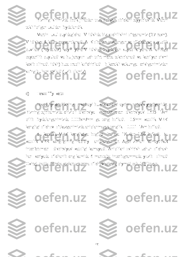 Bizning ishimizda optik jihatdan toza bo‘lgan ob’ektni tayyorlashda Martin
taklif qilgan usuldan foydalandik. 
   Martin   usul quyidaglcha:   V idishda biz sochilishni o‘rganamiz (2.7-rasm).
V idishga A kolba payvantlanadi. A  Kolbadan tozalangan va o‘lchangan suyuqlik
quviladi   (haydaladi)   keyin   yana   V   idishga   haydalgan   suyuqlik   yana   A   kolbaga
qaytarilib   quyuladi   va   bu   jarayon   uch   to‘rt   marta   takrorlanadi   va   kapilyar   qismi
kesib olinadi. idish) buta oraqli ko‘chiriladi     b-kerakli vakumga   erishganimizdan
so‘ng bu ham uziladi (uzib olamiz).
c) Tasodifiy  xato 
Tasodifiy xatolikning     manbayi  bu spektrlarni  ayrim    notekis yozilganidir.
Bizning   tajribamizda   chiziqli   dispirsiya       interferometr     dispirsiyasi   0.625     1/sm
qilib   foydalanganimizda   0.002sm/mm   ga   teng   bo‘ladi.     0.5mm   xatolik   MBK
kengligi o‘lchov  o‘tkazganimizda aniqlanmagan tenglik +-0.001  1/sm bo‘ladi.
Bu   kattalik   MBK   kengligiga   bog‘liq     bu   esa   1%   dan   10%   bo‘ladi.   Bu
xatolik   MBK   kengligining   haqiqiy     aniqlanganidir.   Agar   zonani   kamaytirsak
interferometr       dispirsiyasi   xatoligi   kamayadi.   Aniqlikni   oshirish   uchun   o‘lchash
har     seriyada   o‘lchanib   eng   kamida   6   marotaba   interfogrammada   yozib     olinadi
Oxirgi  natija  barcha spektrogramma o‘lchovlarining qiymati qabul  qilingan.
46 