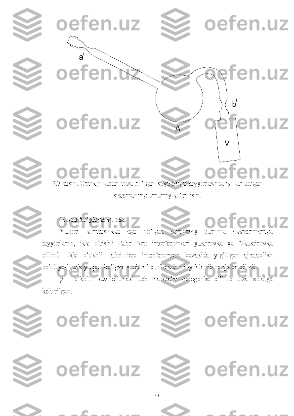 2.7-rasm. Optik jihatdan toza bo‘lgan suyuqlikni tayyorlashda ishlatiladigan
sistemaning umumiy ko‘rinishi.
II bob bo’yicha xulosa
Yuqori   kontraslikka   ega   bo’lgan   tajribaviy   qurilma   eksperimentga
tayyorlanib,   ikki   o’tishli   Fabri-Pero   interferometri   yustirovka   va   fokustirovka
qilindi.   Ikki   o’tishli   Fabri-Pero   interferometri   bazasida   yig’ilgan   ajrataolish
qobiliyati juda yuqori bo’lgan spektral qurilmadan foydalanib natijalar olindi. 
γ   –   pikolin   suv   eritmasi   uch   marotaba   peregonka   qilinib   toza   xolatga
keltirilgan. 
48 