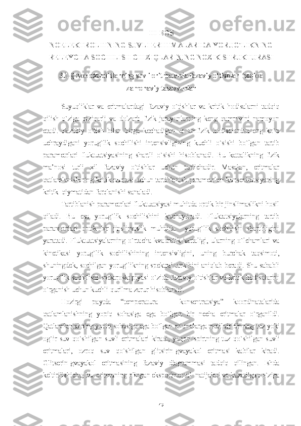 III - BOB
NOELEKTROLITNING SUVLI ERIITMALARIDA YORUG`LIKNING
RELEYCHA SOCHILISH CHIZIQLARINING   NOZIK   STRUKTURASI
3.1-§ Noelektrolitlarning suvli eritmalarda fazaviy o‘tishlar  haqida
zamonaviy tasavvurlar
Suyuqliklar   va   eritmalardagi   fazaviy   o`tishlar   va   kritik   hodisalarni   tadqiq
qilish   o`ziga   qiziqarli   va   dolzarb   fizik   jarayonlarning   keng   qamrovini   namoyon
etadi.   Fazabiy   o`tish   bilan   birga   kechadigan   umumfizik   hodisalardan   eng   ko`p
uchraydigani   yorug`lik   sochilishi   intensivligining   kuchli   o`sishi   bo`lgan   tartib
parametrlari   fluktuatsiyasining   shartli   o`sishi   hisoblanadi.   Bu   kattalikning   fizik
ma’nosi   turli   xil   fazaviy   o`tishlar   uchun   turlichadir.   Masalan,   eritmalar
qatlamlanishining kritik nuqtasi uchun tartiblanish parametrlari konsentratsiyaning
kritik  qiymatidan farqlanishi sanaladi. 
Tartiblanish parametrlari fluktuatsiyasi muhitda optik bir jinslimaslikni hosil
qiladi.   Bu   esa   yorug`lik   sochilishini   kuchaytiradi.   Fluktatsiyalarning   tartib
parametrlari   optik   bir   jinslimaslik   muhitida     yorug`lik   sochilishi   shartliligini
yaratadi.   Fluktuatsiyalarning   o`rtacha   kvadratik   kattaligi,   ularning   o`lchamlari   va
kinetikasi   yorug`lik   sochilishining   intensivligini,   uning   burchak   taqsimoti,
shuningdek, sochilgan yorug`likning spektral tarkibini aniqlab beradi. Shu sababli
yorug`lik sochilishi spektroskopiyasi o`zida fazaviy o`tishlar va kritik hodisalarini
o`rganish uchun kuchli qurilma zarur hisoblanadi.
Hozirgi   paytda   “ temperatura   -   konsentratsiya ”   koordinatalarida
qatlamlanishning   yopiq   sohasiga   ega   bo ` lgan   bir   necha   eritmalar   o ` rganildi .
Qatlamlanishning   yopiq   sohasiga   ega   bo ` lgan   eritmalarga   metilpiridinning   tuz   yoki
og ` ir   suv   qo ` shilgan   suvli   eritmalari   kiradi ,   yuqori   spirtning   tuz   qo ` shilgan   suvli
eritmalari ,   ozroq   suv   qo ` shilgan   glitsirin - gvayakol   eritmasi   kabilar   kiradi .
Glitserin - gvayakol   eritmasining   fazaviy   diagrammasi   tadqiq   qilingan .   Ishda
keltirilishicha ,  bu    eritmaning   olingan   eksperimental    natijalari   va   kuzatilgan   o ` ziga
49 