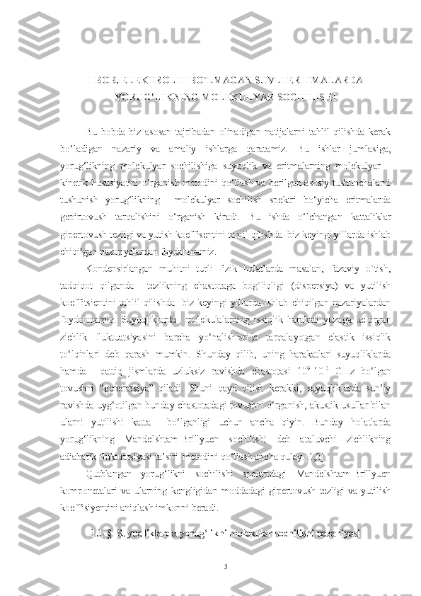 I-BOB.  ELEKTROLIT BO`LMAGAN SUVLI ERITMALARDA
YORUG’LIKNING MOLEKULYAR SOCHILISHI
Bu   bobda   biz   asosan   tajribadan   olinadigan   natijalarni   tahlil   qilishda   kerak
bo‘ladigan   nazariy   va   amaliy   ishlarga   qaratamiz.   Bu   ishlar   jumlasiga,
yorug‘likning   molekulyar   sochilishiga   suyuqlik   va   eritmalarning   molekulyar   –
kinetik hususiyatini o‘rganish metodini qo‘llash va berilgan asosiy tushunchalarni
tushunish   yorug‘likning     molekulyar   sochilish   spektri   bo‘yicha   eritmalarda
gepirtovush   tarqalishini   o‘rganish   kiradi.   Bu   ishda   o‘lchangan   kattaliklar
gipertovush tezligi va yutish koeffisentini tahlil qilishda  biz keyingi yillarda ishlab
chiqilgan nazariyalardan foydalanamiz.
Kondensirlangan   muhitni   turli   fizik   holatlarda   masalan,   fazaviy   o`tish,
tadqiqot   qilganda     tezlikning   chastotaga   bog`liqligi   (dispersiya)   va   yutilish
koeffitsientini   tahlil   qilishda     biz   keyingi   yillarda   ishlab   chiqilgan   nazariyalardan
foydalanamiz.   Suyuqliklarda     molekulalarning   issiqlik   harakati   yuzaga   keltirgan
zichlik   fluktuatsiyasini   barcha   yo‘nalishlarida   tarqalayotgan   elastik   issiqlik
to‘lqinlari   deb   qarash   mumkin.   Shunday   qilib,   uning   harakatlari   suyuqliklarda
hamda     qattiq   jismlarda   uzluksiz   ravishda   chastotasi   10 9
-10 10
  GHz   bo‘lgan
tovushni   “generatsiya”   qiladi.   Shuni   qayd   qilish   kerakki,   suyuqliklarda   sun’iy
ravishda uyg‘otilgan bunday chastotadagi tovushni o‘rganish, akustik usullar bilan
ularni   yutilishi   katta     bo‘lganligi   uchun   ancha   qiyin.   Bunday   holatlarda
yorug‘likning   Mandelshtam-Brillyuen   sochilishi   deb   ataluvchi   zichlikning
adiabatik fluktuatsiyasi ta’siri  metodini qo‘llash ancha qulay.[1,2]
Qutblangan   yorug‘likni   sochilishi   spektridagi   Mandelshtam-Brillyuen
komponetalari   va   ularning   kengligidan   moddadagi   gipertovush   tezligi   va   yutilish
koeffisiyentini aniqlash imkonni beradi.
1.1-§  Suyuqliklarda yorug‘likni molekular sochilishi nazariyasi
5 