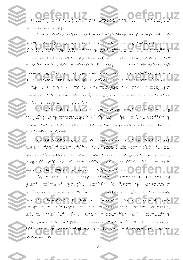 hosliklarini   yopiq   sohadagi   qatlamlanish   tizimi   uchun   mavjud   bo ` lgan   nazariyalar
bilan   tushuntirish   qiyin .
Yopiq   sohadagi   qatlamlanishli   eritmalar   hali   bir   qator   tushuntirishlarni   talab
qiluvchi   xususiyatlarga   ega .   Bu   sohada   noelekrolitlarning   suvdagi   eritmalari
alohida   qiziqish   uyg ` otadi .   Piridinning   suvli   eritmalarida   va   uning   metilning
noelekrolit   konsentratsiyasi   o ` zgarishlarida   ( normal   bosim   ostida,   tuz   va   og ` ir   suv
qo ` shilmagan   holatda )   qatlamlanish   hosil   qilmaydi .   Bu   eritmalarda   qatlamlanish
nuqtalarining   mavjud   emasligiga   qaramasdan ,   ularning   noelekrolitning   kichik
konsentratsiyasi   sohasida   yorug ` lik   sochilishiga   oid   anomaliyalar   kuzatiladi .
Yorug ` lik   sochilish   koeffitsienti   konsentratsiyaga   bog ` liqligini   ifodalaydigan
maksimum   suv   –   piridin   tizimida   0,1   m . q . ga ,   suv   –   metilpiridin   tizimi   sohasida
0,06-0,09  m . q . ga   teng   bo ` lgan . [6-8]
Bu   eritmalarda   kichik   konsentratsiya   sohasiga   sochilish   koeffetsientining
mavjudligi   uning   temperaturaga   bog ` liqligidagi   o ` ziga   xoslik   va   sochilishning
indikatrissasidan   sezilarli   asimmetriyasi   konsentratsiya   fluktuatsiyasining   sezilarli
o ` sishi   bilan   aniqlanadi .
Bu   xil   konsentratsiyalar   va   temperaturalarda   piridin   va   metilpiridinning
suvdagi   eritmalari   qatlamlanishing   kritik   nuqtasiga   juda   yaqin   bo ` ladi .   Bu   faraz
qisman   H
2 O   molekulasining   D
2 O   molekulasi   bilan   almashgan   qismida   bosimning
o ` zgarishi   yoki   oz   miqdorda   oddiy   tuzning   qo ` shilishi   bilan   eritmada
qatlamlanishing   yopiq   sohasi   paydo   bo ` lishiga   olib   keladi . 
Ayrim   tadqiqotlarda   bunday   eritmalarda   qatlamlanish   kritik   nuqtasining
yetarli   bo ` lmasligi   yorug ` lik   sochilishi   koeffitsientining   konsentratsion
bog ` liqlikdagi   maksimum   va   uning   temperaturaga   bog ` liqligi ,   shuningdek ,
sochilish   indikatrissasining   maksimumini   aniqlash   imkonini   berdi .   Shuningdek ,
rentgen   nurlari   difraksiyasi   usuli   bilan   eritmalar   tadqiqoti   xulosalariga   asosan ,
tadqiqot   mualliflari   olg ` a   surgan   noelektrolitlar   suvli   eritmalarining
mikrogeterogen   konsepsiyasini   ham   hisobga   olish   zarur .  Nihoyat ,  so ` nggi   tadqiqot
ishida   spirt - suvli   eritmalardagi   fazaviy   o ` tish   strukturasi   jarayoni   imkoniyatlari
asoslanadi . [9,10]
50 