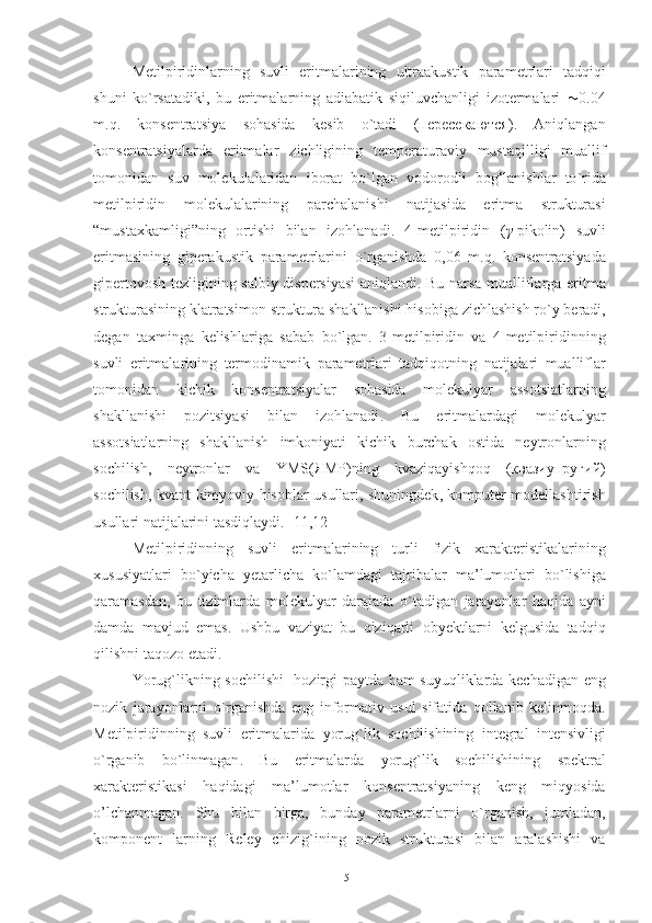 Metilpiridinlarning   suvli   eritmalarining   ultraakustik   parametrlari   tadqiqi
shuni   ko ` rsatadiki ,   bu   eritmalarning   adiabatik   siqiluvchanligi   izotermalari    0.04
m . q .   konsentratsiya   sohasida   kesib   o ` tadi   ( пересекаются ).   Aniqlangan
konsentratsiyalarda   eritmalar   zichligining   temperaturaviy   mustaqilligi   muallif
tomonidan   suv   molekulalaridan   iborat   bo ` lgan   vodorodli   bog‘lanishlar   to ` rida
metilpiridin   molekulalarining   parchalanishi   natijasida   eritma   strukturasi
“mustaxkamligi” ning   ortishi   bilan   izohlanadi .   4- metilpiridin   ( γ - pikolin )   suvli
eritmasining   giperakustik   parametrlarini   o ` rganishda   0,06   m . q .   konsentratsiyada
gipertovosh   tezligining   salbiy   dispersiyasi   aniqlandi .   Bu   narsa   mualliflarga   eritma
strukturasining   klatratsimon   struktura   shakllanishi   hisobiga   zichlashish   ro ` y   beradi ,
degan   taxminga   kelishlariga   sabab   bo ` lgan .   3- metilpiridin   va   4- metilpiridinning
suvli   eritmalarining   termodinamik   parametrlari   tadqiqotning   natijalari   mualliflar
tomonidan   kichik   konsentratsiyalar   sohasida   molekulyar   assotsiatlarning
shakllanishi   pozitsiyasi   bilan   izohlanadi .   Bu   eritmalardagi   molekulyar
assotsiatlarning   shakllanish   imkoniyati   kichik   burchak   ostida   neytronlarning
sochilish ,   neytronlar   va   YMS ( ЯМР ) ning   kvaziqayishqoq   ( квазиупругий )
sochilish ,   kvant - kimyoviy   hisoblar   usullari ,   shuningdek ,   komputer   modellashtirish
usullari   natijalarini   tasdiqlaydi . [11,12]  
Metilpiridinning   suvli   eritmalarining   turli   fizik   xarakteristikalarining
xususiyatlari   bo ` yicha   yetarlicha   ko ` lamdagi   tajribalar   ma ’ lumotlari   bo ` lishiga
qaramasdan ,   bu   tizimlarda   molekulyar   darajada   o ` tadigan   jarayonlar   haqida   ayni
damda   mavjud   emas .   Ushbu   vaziyat   bu   qiziqarli   obyektlarni   kelgusida   tadqiq
qilishni   taqozo   etadi . 
Yorug ` likning   sochilishi     hozirgi   paytda   ham   suyuqliklarda   kechadigan   eng
nozik   jarayonlarni   o ` rganishda   eng   informativ   usul   sifatida   qollanib   kelinmoqda .
Metilpiridinning   suvli   eritmalarida   yorug ` lik   sochilishining   integral   intensivligi
o ` rganib   bo ` linmagan .   Bu   eritmalarda   yorug ` lik   sochilishining   spektral
xarakteristikasi   haqidagi   ma ’ lumotlar   konsentratsiyaning   keng   miqyosida
o’lchanmagan.   Shu   bilan   birga ,   bunday   parametrlarni   o ` rganish ,   jumladan ,
komponent   larning   Reley   chizig ` ining   nozik   strukturasi   bilan   aralashishi   va
51 