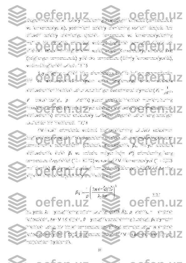 diagrammasida har-xil fazoviy nuqtalarning mavjudligini ko‘rsatadi (temperatura  t
0
va   konsentratsiya   x
0 ),   yechimlarni   tarkibiy   qismlarning   sezilarli   darajada   farq
qiluvchi   tarkibiy   qisimlariga   ajratish.   Temperatura   va   konsentratsiyalarning
ma’lum   bir   oralig‘ida   eritmadagi   vodorod   bog‘lanish   tarmog‘i   uzluksiz   uch
o‘lchovli   setkasimon   bog‘lanishini   saqlab   qoladi.   Konsentratsiya   sohasida   x > x
0
(belgilangan   temperaturada)   yoki   t>t
0   temperatura   (doimiy   kontsentratsiyasida),
vodorod  bog‘lanishi uziladi .[13-15]
Suyuqlikning   tuzilishi   bilan   chambarchas   bog‘liq   bo‘lgan   parametrlardan
biri   bu   siqiluvchanlikdir.   Nyuton-Laplas   tenglamasiga   binoan   adiabatik
siqiluvchanlikni hisoblash uchun zarur bo‘lgan eksperimental qiymatlar ( ,
V   –   tovush   tezligi,     ρ     –   zichlik)   yuqori   aniqlikda   hisoblash   mumkin;   buning
hossalarini   aniqlash   (ortiqcha   molyar   adiabatik   siqiluvchanlik,   qisman   adiabatik
siqiluvchanlik)   eritmalar   strukturaviy   tuzilishini   o‘rganish   uchun   keng   tarqalgan
usullaridan biri hisoblanadi. [17,18]
4MP-suvli   eritmalarda   vodorod   bog‘lanishlarining   uzluksiz   setkasimon
bog‘lanishning mavjud bo‘lish chegaralarini aniqlash uchun eritmalarning bir qator
termodinamik   parametrlarini   (adiabatik   siqiluvchanlik   β
S ,   molyar   adiabatik
siqiluvchanlik   siqish   β
S   va   ortiqcha   molyar   hajm   V E
)   eritmalarning   keng
temperatura o‘zgarishlari (10 ÷ 80 °C) va suvdagi 4MP konsentratsiyasi (1 ÷ 0,005
mol qismida)   β
S  qiymatlari quyidagi formuladan foydalangan holda MBK  ∆ν  ning
siljishini o‘lchash natijalari bo‘yicha hisoblanadi:
                                 		
2	
0	
2	sin	2	1	


	


	
	
	
		
	
	
	n	
S                                 3.2.1
bu   yerda  	

0   –   yorug‘likning   to‘lqin   uzunligi   (6328   Å),  	 zichlik,   n   -   sindirish
ko‘rsatkichi,  	
   MBK siljishi, 	    - yorug‘lik tarqalishining burchagi. 	
S  qiymatini
hisoblash   uchun   biz   bir   xil   temperatura   oralig‘idagi   eritmalar   uchun   n   sindirish
ko ‘rsatgichining   20   ÷   65°C   temperatura   oralig‘ida   4MP   suvli   eritmalar   olingan
natijalaridan foydalandik.
53 