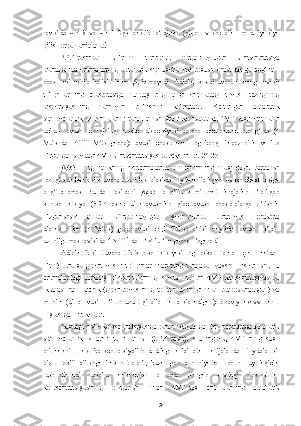 ravishda   ~   4.8   va   ~   6.1   Ggs   elastik   to‘lqinlar   (gipertovush)   bilan   modulyatsiya
qilish orqali aniqlanadi.
3.2.4-rasmdan   ko‘rinib   turibdiki,   o‘rganilayotgan   kontsentratsiya
diapazonida   eritmalarning   adiabatik   siqiluvchanliki   tovush   chastotasiga   bog‘liq   -
chastotasi   oshib   borishi   bilan  
S   kamayadi.   Adiabatik   siqiluvchanlikning   tovush
to‘lqinlarining   chastotasiga   bunday   bog‘liqligi   eritmadagi   tovush   tezligining
dispersiyasining   namoyon   bo‘lishini   ko‘rsatadi.   Keltirilgan   adiabatik
siqiluvchanlik   izotermalarini   tahlil   qilish   shuni   ko‘rsatadiki,   4MP   suvli   eritmalar
uchun   tovush   tezligining   musbat   dispersiyasi   barcha   temperatura   oralig‘ida   (4
MGs   dan   6100   MGs   gacha)   tovush   chastotalarining   keng   diapazonida   va   biz
o‘rgangan suvdagi 4MP kontsentratsiyasida tekshirildi.[26-28]	

S ( х )     bog‘liqlikning   izotermalarida   minimumning   mavjudligi,   tarqalish
tezligi adiabatik siqiluvchanlikni hisoblashda foydalaniladigan tovush chastotasiga
bog‘liq   emas.   Bundan   tashqari,  	

S ( х )     bog‘liqlik   minimal   darajadan   o‘tadigan
kontsentratsiya   (3.2.4-rasm)   ultratovushdan   gipertovush   chastotalarga   o‘tishda
o‘zgarishsiz   qoladi.   O‘rganilayotgan   yechimlarda   ultratovush   chastota
diapazonidan   (4   MGts)   gipertovush   (6,1   GGts)   o‘tish   paytida   tovush   to‘lqin
uzunligi mos ravishda 4 × 10 -4
 dan 3 × 10 -7
 m gacha o‘zgaradi.
Adiabatik   siqiluvchanlik   kontsentratsiyasining   teskari   tomoni   (minimaldan
o‘tib) ultra va gipertovushli to‘lqinlar bilan teng darajada "yaxshi" his etilishi, bu
eritmalardagi   tarkibiy   o‘zgarishlarning   suvda   ma'lum   4MP   konsentratsiyasida,
ikkalasi   ham   kichik   (giper   tovushning   to‘lqin   uzunligi   bilan   taqqoslanadigan)   va
muhim   (ultratovush   to‘lqin   uzunligi   bilan   taqqoslanadigan)   fazoviy   tasavvurlarni
o’ylashga olib keladi.
Suvdagi 4MP kontsentratsiyasiga qarab belgilangan temperaturada adiabatik
siqiluvchanlik   xolatini   tahlil   qilish   (3.2.4-rasm),   shuningdek,   4MP   ning   suvli
eritmalarini   past   konsentratsiyali   hududdagi   tadqiqotlar   natijalaridan   foydalanish
bizni   taklif   qilishga   imkon   beradi,   kuzatilgan   qonuniyatlar   uchun   quyidagicha
tushuntiriladi.   Ushbu   tadkikotlar   tajribada   olingan   suvdagi   elektrolitlar
kontsentratsiyasining   o‘zgarishi   bilan   4MP-suv   eritmalarning   adiabatik
58 