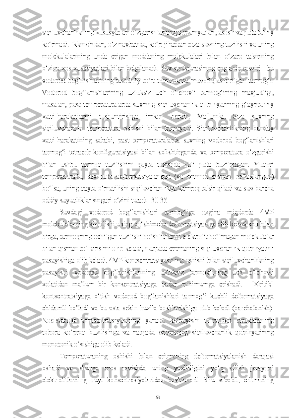 siqiluvchanlikning xususyatlari o‘zgarishlarning qonuniyatlari, asosli va juda tabiiy
ko‘rinadi. Ikkinchidan, o‘z navbatida, ko‘p jihatdan toza suvning tuzilishi va uning
molekulalarining   unda   erigan   moddaning   molekulalari   bilan   o‘zaro   ta'sirining
o‘ziga xos xususiyatlari bilan belgilanadi. Suv strukturasining eng aniq tasviri - bu
vodorod   bog’nishlarining   tasodifiy  to‘rt   tomonlama  muvofiqlashtirilgan  tarmog‘i.
Vodorod   bog‘lanishlarining   uzluksiz   uch   o‘lchovli   tarmog‘ining   mavjudligi,
masalan,   past   temperaturalarda   suvning   siqiluvchanlik   qobiliyatining   g‘ayritabiiy
xatti-harakatlarini   tushuntirishga   imkon   beradi.   Ma'lumki,   toza   suvning
siqiluvchanliki   temperatura   oshishi   bilan   kamayadi.   Siqiluvchanlikning   bunday
xatti-harakatining   sababi,   past   temperaturalarda   suvning   vodorod   bog‘lanishlari
tarmog‘i   tetraedr   konfiguratsiyasi   bilan   solishtirganda   va   temperatura   o‘zgarishi
bilan   ushbu   tarmoq   tuzilishini   qayta   tuzishda   hali   juda   buzilmagan.   Yuqori
temperaturada,   suv   juda   deformatsiyalangan   (va   ehtimol   qisman   bo‘laklangan)
bo‘lsa, uning qayta o‘rnatilishi siqiluvchanlikga kamroq ta'sir qiladi va suv barcha
oddiy suyuqliklar singari o‘zini tutadi.[30-33]
Suvdagi   vodorod   bog‘lanishlari   tarmog‘iga   ozgina   miqdorda   4MP
molekulalarning kiritilishi uning qo‘shimcha deformatsiyasiga olib keladi shu bilan
birga, tarmoqning ochilgan tuzilishi bo‘shliqlarini elektrolit bo‘lmagan molekulalar
bilan qisman to‘ldirishni olib keladi, natijada eritmaning siqiluvchanlik qobiliyatini
pasayishiga olib keladi. 4MP kontsentratsiyasining oshishi bilan siqiluvchanlikning
pasayishi   vodorod   bog’lanishlarining   uzluksiz   tarmog‘ining   uch   o‘lchovli
xolatidan   ma’lum   bir   konsentratsiyaga   qadar   minimumga   erishadi.     "Kritik"
kontsentratsiyaga   o‘tish   vodorod   bog‘lanishlari   tarmog‘i   kuchli   deformatsiyaga
chidamli  bo’ladi  va  bu  asta  sekin  buzila  boshlanishiga  olib keladi  (parchalanish).
Noelektrolit   kontsentratsiyasining   yanada   ko‘payishi   to’rsimon   ctrukturaning
tobora   ko‘proq   buzilishiga   va   natijada   eritmaning   siqiluvchanlik   qobiliyatining
monotonik o‘sishiga olib keladi.
Temperaturaning   oshishi   bilan   eritmaning   deformatsiyalanish   darajasi
oshadi   va   shunga   mos   ravishda   uning   yaxlitligini   yo‘q   qilish   jarayoni
elektrolitlarning   quyi   konsentrasiyalaridan   boshlanadi.   Shu   sababli,   eritmaning
59 