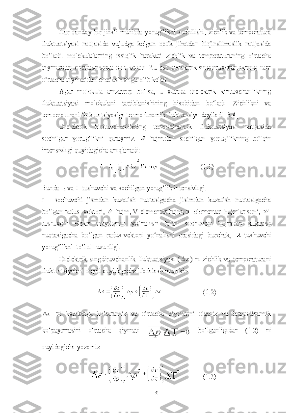 Har qanday bir jinsli muhitda yorug‘likni sochilishi, zichlik va temperatura
fluktuatsiyasi   natijasida   vujudga   kelgan   optik   jihatdan   birjinslimaslik   natijasida
bo‘ladi.   molekulalarning   issiqlik   harakati   zichlik   va   temperaturaning   o‘rtacha
qiymatidan chetlashishiga olib keladi. Bu esa dielektrik singdiruvchanlikning ham
o‘rtacha qiymatidan chetlashishiga olib keladi .
Agar   molekula   anizatrop   bo‘lsa,   u   vaqtda   dielektrik   kirituvchanlikning
fluktuatsiyasi   molekulani   tartiblanishining   hisobidan   bo‘ladi.   Zichlikni   va
temperaturani fluktuatsiyasiga termodinamik fluktuatsiya deyiladi .[3,4]
Dielektrik   kirituvchanlikning   termodinamik   fluktuatsiyasi   natijasida
sochilgan   yorug‘likni   qaraymiz.   -hajm.dan   sochilgan   yorug‘likning   to‘lqin
intensivligi quyidagicha aniqlanadi: 
                         (1.1)
Bunda I
0  va I- tushuvchi va sochilgan yorug‘lik intensivligi.
r   -   sochuvchi   jismdan   kuzatish   nuqtasigacha   jisimdan   kuzatish   nuqtasigacha
bo‘lgan radus -vektori,  -hajm, V-elementar hajm, n- elementar  hajmlar soni,  -
tushuvchi   elektr   maydonini   yo‘nalishi   bilan   sochuvchi   hajmdan   kuzatish
nuqtasigacha   bo‘lgan   radus-vektori   yo‘nalishi   orasidagi   burchak,   -tushuvchi
yorug‘likni  to‘lqin uzunligi.
Dielektrik   singdiruvchanlik   fluktuatsiyasi   ( )   ni   zichlik   va   temperaturani
fluktuatsiyalari orqali quyidagicha ifodalash mumkin: 
                        (1.2)
  ni   kvadratga   ko‘taramiz   va   o‘rtacha   qiymatini   olamiz   va   termodinamik
ko‘paytmasini   o‘rtacha   qiymati     bo‘lganligidan   (1.2)   ni
quyidagicha yozamiz:
          (1.3)
6 