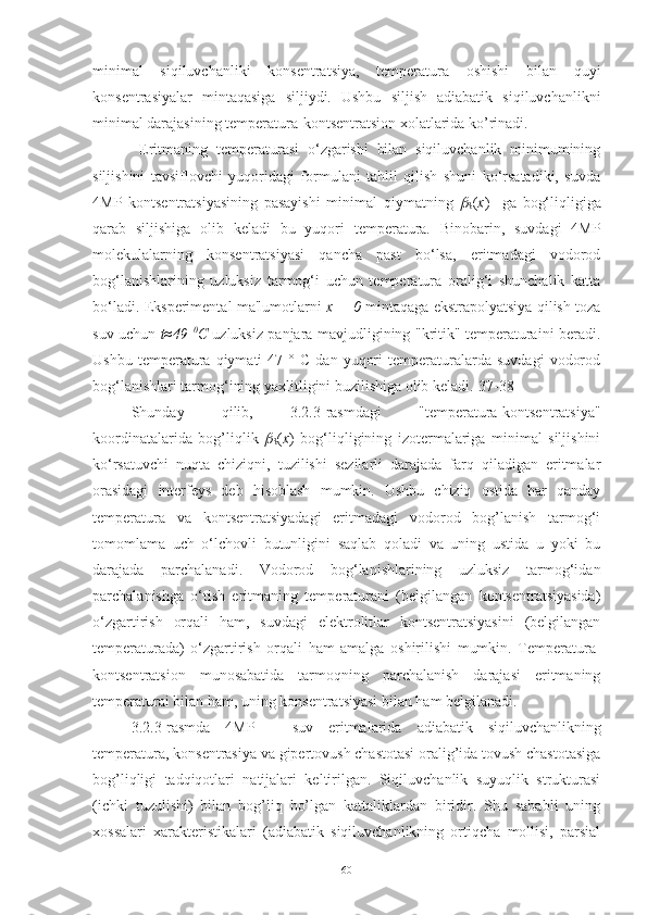 minimal   siqiluvchanliki   konsentratsiya,   temperatura   oshishi   bilan   quyi
konsentrasiyalar   mintaqasiga   siljiydi.   Ushbu   siljish   adiabatik   siqiluvchanlikni
minimal darajasining temperatura-kontsentratsion xolatlarida ko’rinadi.
  Eritmaning   temperaturasi   o‘zgarishi   bilan   siqiluvchanlik   minimumining
siljishini   tavsiflovchi   yuqoridagi   formulani   tahlil   qilish   shuni   ko‘rsatadiki,   suvda
4MP   kontsentratsiyasining   pasayishi   minimal   qiymatning  
S ( x )     ga   bog‘liqligiga
qarab   siljishiga   olib   keladi   bu   yuqori   temperatura.   Binobarin,   suvdagi   4MP
molekulalarning   konsentratsiyasi   qancha   past   bo‘lsa,   eritmadagi   vodorod
bog‘lanishlarining   uzluksiz   tarmog‘i   uchun   temperatura   oralig‘i   shunchalik   katta
bo‘ladi. Eksperimental ma'lumotlarni   x = 0   mintaqaga ekstrapolyatsiya qilish toza
suv uchun   t≈49   0
C   uzluksiz panjara mavjudligining "kritik" temperaturaini beradi.
Ushbu   temperatura   qiymati   47   °  C   dan   yuqori   temperaturalarda   suvdagi   vodorod
bog‘lanishlari tarmog‘ining yaxlitligini buzilishiga olib keladi.[37-38]
Shunday   qilib,   3.2.3-rasmdagi   "temperatura-kontsentratsiya"
koordinatalarida   bog’liqlik  	

S ( x )   bog‘liqligining   izotermalariga   minimal   siljishini
ko‘rsatuvchi   nuqta   chiziqni,   tuzilishi   sezilarli   darajada   farq   qiladigan   eritmalar
orasidagi   interfeys   deb   hisoblash   mumkin.   Ushbu   chiziq   ostida   har   qanday
temperatura   va   kontsentratsiyadagi   eritmadagi   vodorod   bog’lanish   tarmog‘i
tomomlama   uch   o‘lchovli   butunligini   saqlab   qoladi   va   uning   ustida   u   yoki   bu
darajada   parchalanadi.   Vodorod   bog‘lanishlarining   uzluksiz   tarmog‘idan
parchalanishga   o‘tish   eritmaning   temperaturani   (belgilangan   kontsentratsiyasida)
o‘zgartirish   orqali   ham,   suvdagi   elektrolitlar   kontsentratsiyasini   (belgilangan
temperaturada)   o‘zgartirish   orqali   ham   amalga   oshirilishi   mumkin.   Temperatura-
kontsentratsion   munosabatida   tarmoqning   parchalanish   darajasi   eritmaning
temperaturai bilan ham, uning konsentratsiyasi bilan ham belgilanadi.
3.2.3-rasmda   4MP   –   suv   eritmalarida   adiabatik   siqiluvchanlikning
temperatura, konsentrasiya va gipertovush chastotasi oralig’ida tovush chastotasiga
bog’liqligi   tadqiqotlari   natijalari   keltirilgan.   Siqiluvchanlik   suyuqlik   strukturasi
(ichki   tuzulishi)   bilan   bog’liq   bo’lgan   kattaliklardan   biridir.   Shu   sababli   uning
xossalari   xarakteristikalari   (adiabatik   siqiluvchanlikning   ortiqcha   mollisi,   parsial
60 