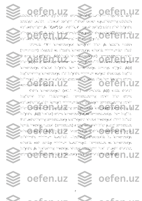 adiabatik   siqiluvchanligi)   aniqlash   eritmalar   ichki   tuzilishini   o’rganishda   keng
tarqalgan   usuldir.     Ultovush   tezligini   o’lchash   asosan   suyuqliklarning   adiabatik
siqiluvchanligini 
S =1/(	 V 2
) (	 - zichlik,  V  – tovush tezligi) tadqiq qilish bo’yicha
qilingan   ishlar   juda   ko’p.   Suvli   eritmalarning   yuqori   chastotalarda   (gipertovush)
siqiluvchanligi to’g’risida eksperimental ma’lumotlar yo’q. 
Eritmada   4MP   konsentrasiyasi   kamayishi   bilan  	

S   kattalik   notekis
(nomonotom)   o’zgaradi   va   o’rtacha   konsentrasiya   sohasida   minimumdan   o’tadi
( t =const da   x   bo’yicha  	

S ( x ) hosila ishorasi inversiyasi). Temperaturaning ortishi
bilan  	

S ( x ) bog’lanishdagi minimum kam nomoyon bo’lib qoladi va uning vaziyati
konsentrasiya   shkalasi   bo’yicha   kam   konsentrasiya   tomonga   siljiydi.  	

S ( x )
bog’lanishning   konsentrasiya   o’qi   bo’yicha   minimum   vaziyati   chastotaga   bog’liq
bo’lmaydi. Ultratovush sog’asidan gpertovush sohasiga o’tsa ham faqatgina eritma
xarorati bilan aniqlanadi. 
Kichik   konsentrasiyali   ( x <0.1   m.q.)     eritmalarda  	

S ( t )   sodda   chiziqli
bog’lanish   bilan   ifodalanmaydi.   Temperaturaning   ortishi   bilan   eritma
siqiluvchanligi   oldin   kamayib   minimumdan   o’tadi   keyin   temperaturaning   ortishi
bilan   ortib   boradi.   Siqiluvchanlikning   temperaturaviy   koeffisiyenti   ( x =const   da     t
bo’yicha    	

S ( t )   hosilasi)   eritma   konsentrasiyasi   va   temperaturasiga     ham   bog’liq.
Siqiluvchanlikning temperaturaviy koeffisiyenti ishorasi inversiyasi o’rinli bo’ladi
hamda inversiya nuqtasi  (temperatura)   x  ning kamayishi bilan yuqori temperatura
sohasiga   siljiydi.  	

S ( x )   bog’lanish   izotermasida   kitchik   konsentrasiya   sohasida
qo’shimcha   minimum   kuzatiladi.   Ultratovush   chastotasida   bu   konsentrasiya
sohasida   xech   qanday   minimum   kuzatilmaydi.   Temperatura   va   konsentrasiya
bo’yicha  	

S   hosilasining   inversiya   ishorasi   nuqtalarini   hosil   qiluvchi   chiziqlar,
eritma turli holatlari orasidagi strukturaviy o’tishlar chiziqlarini ifodalaydi.
61 