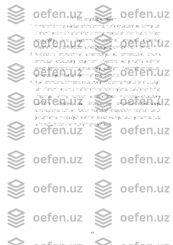 III Bob bo`yicha xulosalar
1. 4-metilpiridinning   suvdagi   eritmalarining   nozik   strukturasi   va   doimiy   uch
o'lchamli   vodorod   bog'lanishlar   to`rining   mavjudligi   bilan   bog'liq   bo'lgan
strukturaviy   holat   diagrammasi   spektrida   chastota   siljishidagi
o'zgarishlarning temperatura- konsentratsiya dinamikasini tahlil qilindi.  
2. Noelektrolit   eritmalarning   konsentratsiya   va   temperaturasi   dinamik
eritmadagi   strukturaviy   jarayonlarni   o’zgartirdi   va   yorug’lik   sochilish
spektri   kompanentalarining   chastotaviy   kattaligini   o’zgartirib   temperatura-
konsentratsiya o’rtasida noyob bog’lanish o’rnatildi. 
3. Suvli eritmalarda bir necha strukturaviy holatlarning mavjudligi shu tufayli
uch   o’lchamli   vodorod   bog’lanishining   ba’zi   joylarida   buzulishlar   borligi
o’rganildi.   Ishning   natijalari   kondensirlangan   muhitlarda   strukturaviy
tuzilishini   o’rganish   va   eritmalarning   temperature-konsentratsiya
kordinatalarida   turli   xil   fazalar   mavjudligi   chegaralarini   belgilash   uchun
yorug’likning   molekulyar   sochilish   spektroskopiya   usuli   yordamida   juda
ko’p ma’lumotlar olish mumkinligini ko’rsatdi.
62 