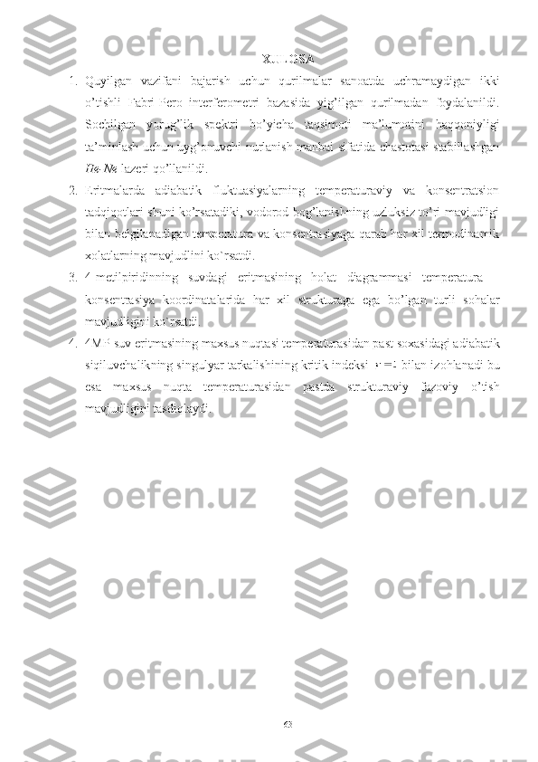 XULOSA
1. Quyilgan   vazifani   bajarish   uchun   qurilmalar   sanoatda   uchramaydigan   ikki
o’tishli   Fabri-Pero   interferometri   bazasida   yi g’ilgan   qurilmadan   foydalanildi.
Sochilgan   yorug’lik   spektri   bo’yicha   taqsimoti   ma’lumotini   haqqoniyligi
ta’minlash uchun uyg’onuvchi nurlanish manbai sifatida chastotasi stabillashgan
He-Ne  lazeri qo’llanildi.
2. Eritmalarda   adiabatik   fluktuasiyalarning   temperaturaviy   va   konsentratsion
tadqiqotlari shuni ko’rsatadiki, vodorod bog’lanishning uzluksiz to’ri mavjudligi
bilan belgilanadigan temperatura va konsentrasiyaga qarab har xil termodinamik
xolatlarning mavjudlini ko`rsatdi.
3. 4-metilpiridinning   suvdagi   eritmasining   holat   diagrammasi   temperatura   –
konsentrasiya   koordinatalarida   har   xil   strukturaga   ega   bo’lgan   turli   sohalar
mavjudligini ko`rsatdi.  
4. 4MP-suv eritmasi ning  maxsus nuqta si  temperaturasidan past soxasidagi adiabatik
siqiluvchalik ning  singulyar tarkalishi ning  kritik indeks i   bilan izohlanadi bu
esa   maxsus   nuqta   temperaturasidan   pastda   strukturaviy   fazoviy   o’ tish
mavjudligini tasdi q laydi.
63 