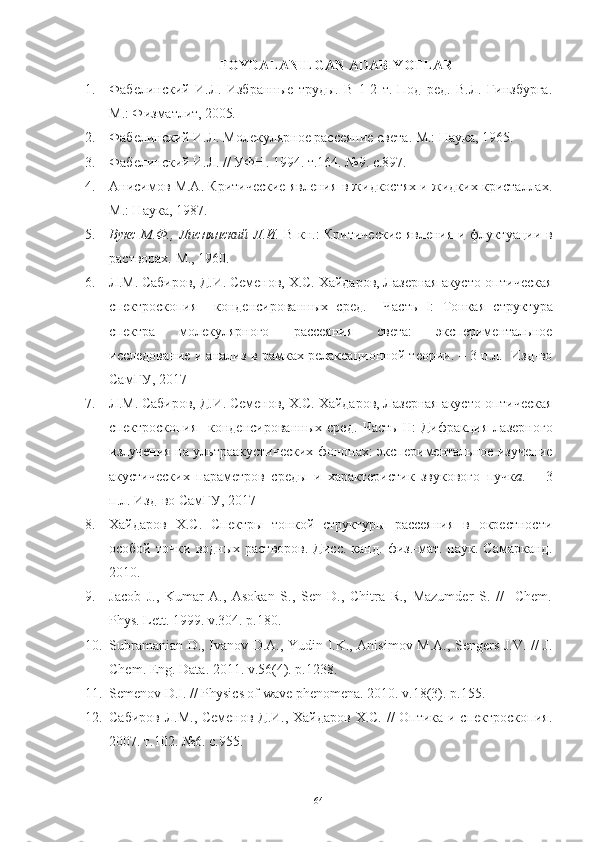 FOYDALANILGAN ADABIYOTLAR
1. Фабелинский   И.Л.   Избранные   труды.   В   1-2   т.   Под   ред.   В.Л.   Гинзбурга.
М.: Физматлит, 2005 .  
2. Фабелинский И.Л. Молекулярное рассеяние света. М.: Наука, 1965. 
3. Фабелинский И.Л. // УФН. 1994. т.164. №9. с.897.
4. Анисимов М.А. Критические явления в жидкостях и жидких кристаллах.
М.: Наука, 1987.  
5. Вукс М.Ф., Лиснянский Л.И.   В кн.: Критические явления и флуктуации в
растворах. М., 1960.
6. Л.М. Сабиров, Д.И. Семенов, Х.С. Хайдаров, Лазерная акусто-оптическая
спектроскопия     конденсированных   сред.     Часть   I :   Тонкая   структура
спектра   молекулярного   рассеяния   света:   экспериментальное
исследование и анализ в рамках релаксационной теории. – 3 п.л.   Изд-во
СамГУ, 2017
7. Л.М. Сабиров, Д.И. Семенов, Х.С. Хайдаров, Лазерная акусто-оптическая
спектроскопия     конденсированных   сред.   Часть   II :   Дифракция   лазерного
излучения на ультраакустических фононах: экспериментальное изучение
акустических   параметров   среды   и   характеристик   звукового   пучк а .   –   3
п.л. Изд-во СамГУ, 2017
8. Хайдаров   Х.С.   Спектры   тонкой   структуры   рассеяния   в   окрестности
особой   точки   водных  растворов.   Дисс.   канд.   физ.-мат.   наук.  Самарканд.
2010.
9. Jacob   J.,   Kumar   A.,   Asokan   S.,   Sen   D.,   Chitra   R.,   Mazumder   S.   //     Chem.
Phys. Lett. 1999. v.304. p.180.
10. Subramanian D., Ivanov D.A., Yudin I.K., Anisimov M.A., Sengers J.V. // J.
Chem. Eng. Data. 2011. v.56(4). p.1238.
11. Semenov D.I. // Physics of wave phenomena. 2010. v.18(3). p.155.
12. Сабиров Л.М., Семенов Д.И., Хайдаров Х.С. // Оптика и спектроскопия.
2007. т.102. №6. с.955.
64 