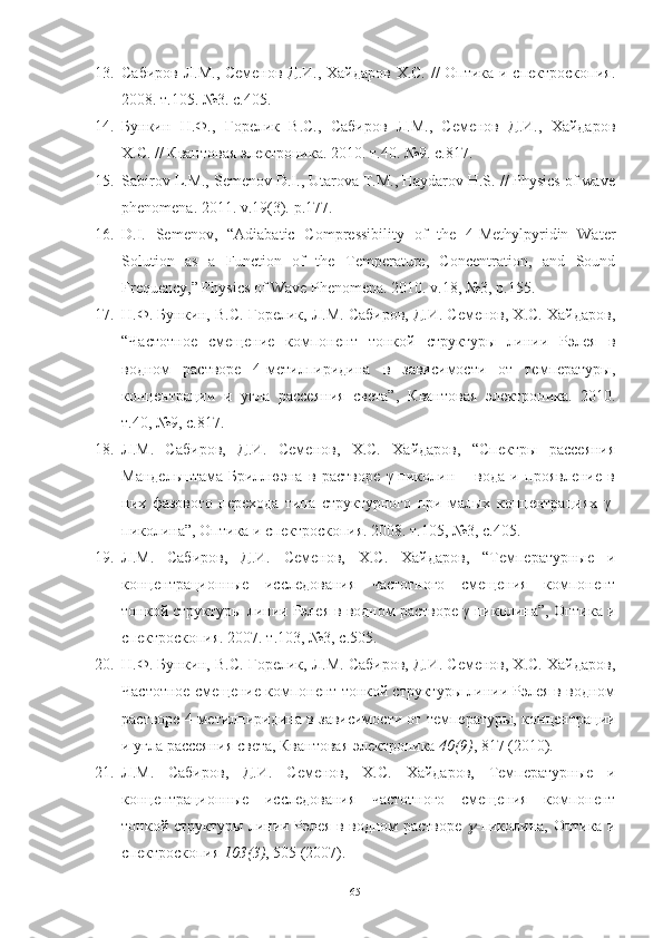 13. Сабиров Л.М., Семенов Д.И., Хайдаров Х.С. // Оптика и спектроскопия.
2008. т.105. №3. с.405.
14. Бункин   Н.Ф.,   Горелик   В.С.,   Сабиров   Л.М.,   Семенов   Д.И.,   Хайдаров
Х.С. // Квантовая электроника. 2010. т.40. №9. с.817.
15. Sabirov L.M., Semenov D.I., Utarova T.M., Haydarov H.S. // Physics of wave
phenomena.  2011.  v .19(3).  p. 177. 
16. D.I.   Semenov,   “Adiabatic   Compressibility   of   the   4-Methylpyridin−Water
Solution   as   a   Function   of   the   Temperature,   Concentration,   and   Sound
Frequency,” Physics of Wave Phenomena.  2010.  v .18, №3,  p .155.
17. Н.Ф. Бункин, В.С. Горелик, Л.М. Сабиров, Д.И. Семенов, Х.С. Хайдаров,
“Частотное   смещение   компонент   тонкой   структуры   линии   Рэлея   в
водном   растворе   4-метилпиридина   в   зависимости   от   температуры,
концентрации   и   угла   рассеяния   света”,   Квантовая   электроника.   2010.
т.40, №9, с.817 .
18. Л.М.   Сабиров,   Д.И.   Семенов,   Х.С.   Хайдаров,   “Спектры   рассеяния
Мандельштама-Бриллюэна   в   растворе   γ-пиколин   –   вода   и   проявление   в
них   фазового   перехода   типа   структурного   при   малых   концентрациях   γ-
пиколина”,   Оптика и спектроскопия. 2008. т.105, №3, с.405.
19. Л.М.   Сабиров,   Д.И.   Семенов,   Х.С.   Хайдаров,   “Температурные   и
концентрационные   исследования   частотного   смещения   компонент
тонкой структуры линии Рэлея в водном растворе γ-пиколина”, Оптика и
спектроскопия. 2007. т.103, №3, с.505 .
20. Н.Ф. Бункин, В.С. Горелик, Л.М. Сабиров, Д.И. Семенов, Х.С. Хайдаров,
Частотное смещение компонент тонкой структуры линии Рэлея в водном
растворе 4-метилпиридина в зависимости от температуры, концентрации
и угла рассеяния света, Квантовая электроника  40(9) , 817 (2010).
21. Л.М.   Сабиров,   Д.И.   Семенов,   Х.С.   Хайдаров,   Температурные   и
концентрационные   исследования   частотного   смещения   компонент
тонкой структуры линии Рэлея в водном растворе   -пиколина, Оптика и
спектроскопия  103(3) , 505 (2007).
65 