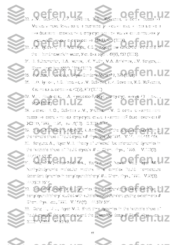 22. Л.М.   Сабиров,   Д.И.   Семенов,   Х.С.   Хайдаров,   Спектры   рассеяния
Мандельштама-Бриллюэна   в   растворе   -пиколин-вода   и   проявление   в
них   фазового   перехода   типа   структурного   при   малых   концентрациях  	
 -
пиколина, Оптика и спектроскопия  105(3) , 405 (2008).
23. Л . А .   Булавин ,   Н . П .   Маломуж ,   К . С .   Шакун ,   How   substantial   is   the   role   of
the H-bond network in water,  Укр .  физ .  журн .  47(7) , 653 (2005).
24. D.   Subramanian,   D.A.   Ivanov,   I.K.   Yudin,   M.A.   Anisimov,   J.V.   Sengers,   J.
Chem. Eng. Data  56 (4), 1238 (2011)
25. R. Kurita, H. Tanaka, J. Phys.: Condens. Matter  17 , 293 (2005)
26. Н.Ф. Бункин, В.С. Горелик, Л.М. Сабиров, Д.И. Семенов, Х.С. Хайдаров,
Квантовая электроника  40 (9), 817 (2010)
27. М.Н.   Родникова,   Н.А.   Чумаевский,   Журн.   структур.   химии   47   [Прил.],
S154 (2006)
28. Лерман   В.Ю.,   Сабиров   Л.М.,   Утарова   Т.М.   Спектры   анизотропного
рассеяния   света   и   тонкая   структура   крыла   в   изотропной   фазе   нематиков   //
ЖЭТФ, 1989. - Т.96, - вып.6(12). - С.2038-2044.
29. Poggi, Y., Atten, P., Aleonard, R. Application of the Landau approximation to
the nematic phase of liquid crystals //  Phys. Rev. A, 1976. - V.14. - PP. 466-468.
30. Sengupta A.,  Fayer  M.D.  Theory of  universal   fast   orientational   dynamics  in
the   isotropic   phase   of   liquid   crystals   //   J.   Chem.   Phys.,   1995.   -   V.102(2).   -
PP.4193-4202.
31. Deeg   F.W.,   Greenfield   S.R.,   Stankus   J.J.,   Newell   V.J.,   Fayer   M.D.
Nonhydrodynamic   molecular   motions   in   a   complex   liquid:   Temperature
dependent dynamics in pentylcyanobiphenyl // J. Chem. Phys., 1990. - V.93(5). -
PP.3503-3514.
32. Deeg   F.W.,   Fayer   M.D.   Dynamics   in   the   pretransitional   isotropic   phase   of
pentylcyanobiphenyl studied with subpicosecond transient grating experiments //
Chem. Phys. Lett., 1990. - V.167 (6). - PP.527-534.
33. Cang   H.,   Li   J.,   Fayer   M.D.   Short   time   dynamics   in   the   isotropic   phase   of
liquid   crystals:   the   aspect   ratio   and   the   power   law   decay   //   Chem.   Phys.   Lett.,
2002. - V.366. - PP.82-87.
66 