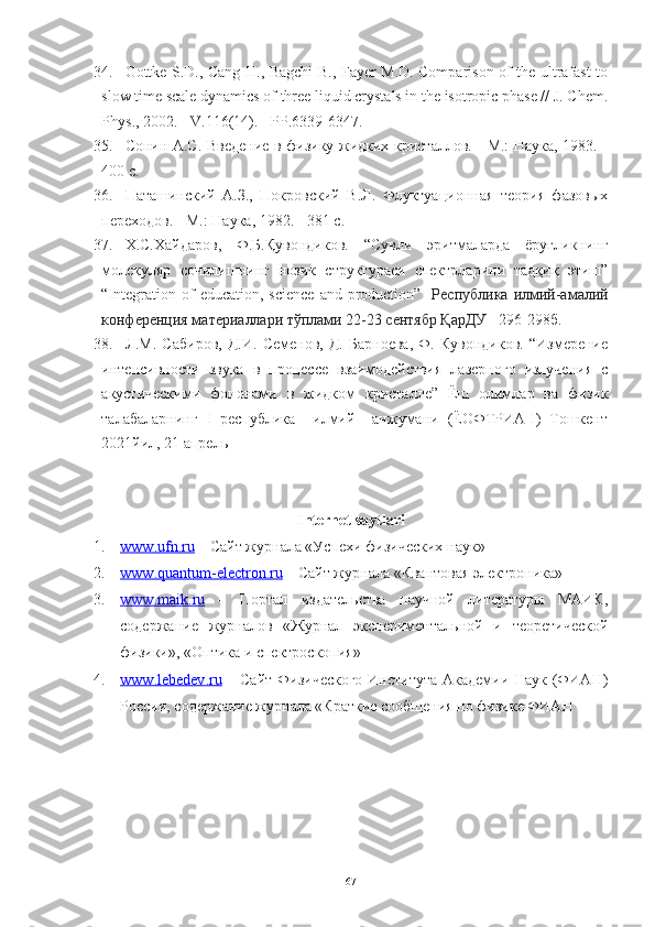 34. Gottke S.D., Cang H., Bagchi B., Fayer M.D. Comparison of the ultrafast to
slow time scale dynamics of three liquid crystals in the isotropic phase // J. Chem.
Phys ., 2002. -  V .116(14). -  PP .6339-6347.
35. Сонин А.С. Введение в физику жидких кристаллов. - М.: Наука, 1983. -
400 с.
36. Паташинский   А.З.,   Покровский   В.Л.   Флуктуационная   теория   фазовых
переходов. - М.: Наука, 1982. - 381 с.
37. Х.С.Хайдаров,   Ф.Б.Қувондиков.   “ Сувли   эритмаларда   ёруғликнинг
молекуляр   сочилишнинг   нозик   структураси   спектрларини   тадқиқ   этиш”
“ Integration   of   education ,   science   and   production ”    Республика  илмий-амалий
конференция материаллари тўплами 22-23 сентябр ҚарДУ    296-298б.
38. Л.М.   Сабиров,   Д.И.   Семенов,   Д.   Барноева,   Ф.   Кувондиков.   “Измерение
интенсивности   звука   в   процессе   взаимодействия   лазерного   излучения   c
акустическими   фононами   в   жидком   кристалле”   Ёш   олимлар   ва   физик
талабаларнинг   I   республика     илмий     анжумани   (ЁОФТРИА-I)   Тошкент
2021йил, 21 апрель 
Internet saytlari
1. www    .   ufn    .   ru     – Сайт журнала «Успехи физических наук»
2. www    .   quantum    -   electron    .   ru     – Сайт журнала «Квантовая электроника»
3. www    .   maik    .   ru      –   Портал   издательства   научной   литературы   МАИК,
содержание   журналов   «Журнал   экспериментальной   и   теоретической
физики», «Оптика и спектроскопия»
4. www    .   lebedev    .   ru      – Сайт Физического  Института Академии Наук (ФИАН)
России, содержание журнала «Краткие сообщения по физике ФИАН
67 