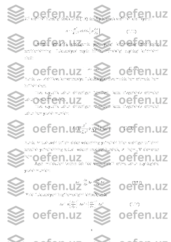 90 0
 sochilish burcahgi desak unda (1.8) dan foydalansak sochilish koeffisyenti:
                                           (1.10)
Eritmada   yorug‘lik   sochilganda   yana   yangi   ko‘rinishdagi   zichlikning
tartiblanishining     fluktuatsiyasi   paydo   bo‘lib,   intinsivligi   quyidagi   ko‘rinishni
oladi:
                                      I=I
zich +I
kon                               (1.11)
Bunda I
zich - zichlik va konsentratsiya fluktuatsiyasi  toza modda ham eritmada  ham
bo‘lishi shart. 
Toza   suyuqlik   uchun   chiqarilgan   formulani     katta   o‘zgarishsiz   eritmalar
uchun  ham bo‘lishi shart. 
Toza   suyuqlik   uchun   chiqarilgan     formulani   katta   o‘zgarishsiz   eritmalar
uchun ham yozish mumkin: 
                                    (1.12).
Bunda   -tushuvchi  to‘lqin elektr vektorining yo‘nalishi  bilan sochilgan  to‘lqinni
tarqalish yo‘nalishining radusi –vektori orasidagi burchak,    -hajm., V-elementar
hajm.
Agar     molekulani   izotrop   deb   ikki   komponetalli   eritma   uchun   quyidagicha
yozish mumkin:
                                                             (1.13)
 Yoki fluktuatsiyani bog‘liamasligini kiritsak, unda 
                                         (1.14)
8 