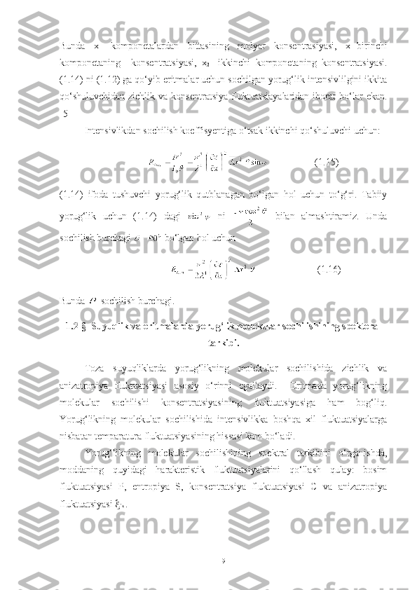 Bunda   x-   komponetalardan   bittasining   molyar   konsentrasiyasi,   x
1 -birinchi
komponetaning     konsentratsiyasi,   x
2 -   ikkinchi   komponetaning   konsentratsiyasi.
(1.14) ni (1.12) ga qo‘yib eritmalar uchun sochilgan yorug‘lik intensivlilgini ikkita
qo‘shuluvchidan-zichlik  va   konsentratsiya   fluktuatsiayalaridan   iborat   bo‘lar   ekan.
[5] 
Intensivlikdan sochilish koeffisyentiga o‘tsak ikkinchi qo‘shuluvchi uchun:
                                    (1.15)
(1.14)   ifoda   tushuvchi   yorug‘lik   qutblanagan   bo‘lgan   hol   uchun   to‘g‘ri.   Tabiiy
yorug‘lik   uchun   (1.14)   dagi     ni     bilan   almashtiramiz.   Unda
sochilish burchagi   bo‘lgan hol uchun 
                                                    (1.16)
Bunda  -sochilish burchagi.
1.2-§  Suyuqlik va eritmalarda yorug‘lik molekular sochilishining spekteral
tarkibi.
Toza   suyuqliklarda   yorug‘likning   molekular   sochilishida   zichlik   va
anizatropiya   fluktuatsiyasi   asosiy   o‘rinni   egallaydi.     Eritmada   yorug‘likning
molekular   sochilishi   konsentratsiyasining   fluktuatsiyasiga   ham   bog‘liq.
Yorug‘likning   molekular   sochilishida   intensivlikka   boshqa   xil   fluktuatsiyalarga
nisbatan temparatura fluktuatsiyasining hissasi kam bo‘ladi .
Yorug‘likning   molekular   sochilishining   spektral   tarkibini   o‘rganishda,
moddaning   quyidagi   harakteristik   fluktuatsiyalarini   qo‘llash   qulay:   bosim
fluktuatsiyasi   P,   entropiya   S,   konsentratsiya   fluktuatsiyasi   C   va   anizatropiya
fluktuatsiyasi  
ik  .
9 