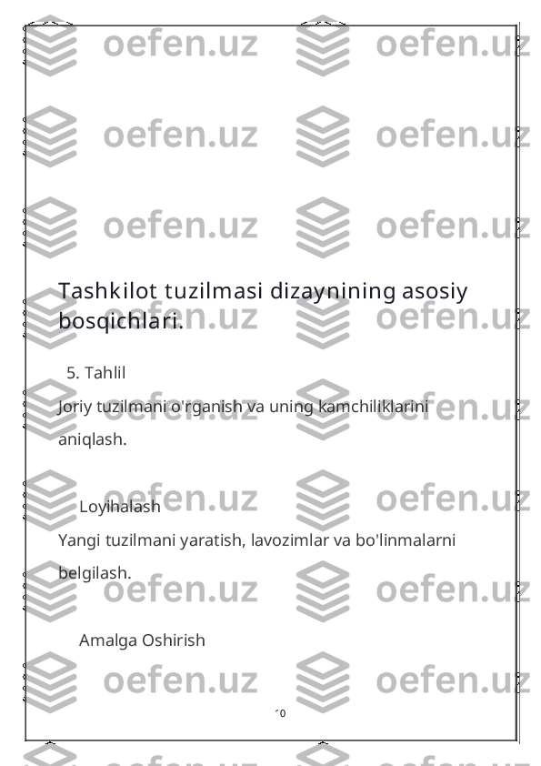 Tashk ilot  t uzilmasi dizay nining asosiy  
bosqichlari.
  5.  Tahlil
Joriy tuzilmani o'rganish va uning kamchiliklarini 
aniqlash.
     Loyihalash
Yangi tuzilmani yaratish, lavozimlar va bo'linmalarni 
belgilash.
     Amalga Oshirish
10 