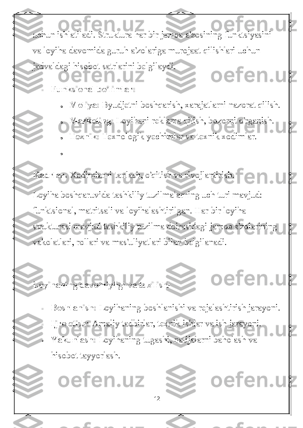 uchun ishlatiladi. Struktura har bir jamoa a'zosining funktsiyasini 
va loyiha davomida guruh a'zolariga murojaat qilishlari uchun 
jadvaldagi hisobot satrlarini belgilaydi.
 Funksional bo'limlar:
o Moliya:  Byudjetni boshqarish, xarajatlarni nazorat qilish.
o Marketing:  Loyihani reklama qilish, bozorni o'rganish.
o Texnik:  Texnologik yechimlar va texnik xodimlar.
o
Kadrlar:  Xodimlarni tanlash, o'qitish va rivojlantirish.
Loyiha boshqaruvida tashkiliy tuzilmalarning uch turi mavjud: 
funktsional, matritsali va loyihalashtirilgan. Har bir loyiha 
strukturasi mavjud tashkiliy tuzilma doirasidagi jamoa a'zolarining 
vakolatlari, rollari va mas'uliyatlari bilan belgilanadi.
Loyihaning davomiyligi va tuzilishi
 Boshlanish:  Loyihaning boshlanishi va rejalashtirish jarayoni.
 Ijro etish:  Amaliy tadbirlar, texnik ishlar va ish jarayoni.
 Yakunlash:  Loyihaning tugashi, natijalarni baholash va 
hisobot tayyorlash.
12 