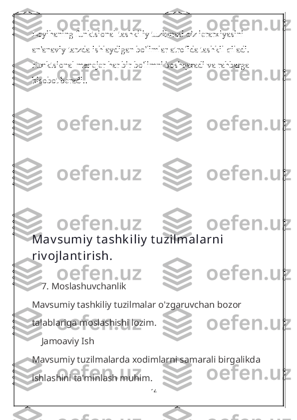 Loyihaning funktsional tashkiliy tuzilmasi o'z ierarxiyasini 
an'anaviy tarzda ishlaydigan bo'limlar atrofida tashkil qiladi. 
Funktsional menejer har bir bo'limni boshqaradi va rahbarga 
hisobot beradi..
Mav sumiy  t ashk iliy  t uzilmalarni 
riv ojlant irish.
    7.  Moslashuvchanlik
Mavsumiy tashkiliy tuzilmalar o'zgaruvchan bozor 
talablariga moslashishi lozim.
    Jamoaviy Ish
Mavsumiy tuzilmalarda xodimlarni samarali birgalikda 
ishlashini ta'minlash muhim.
14 