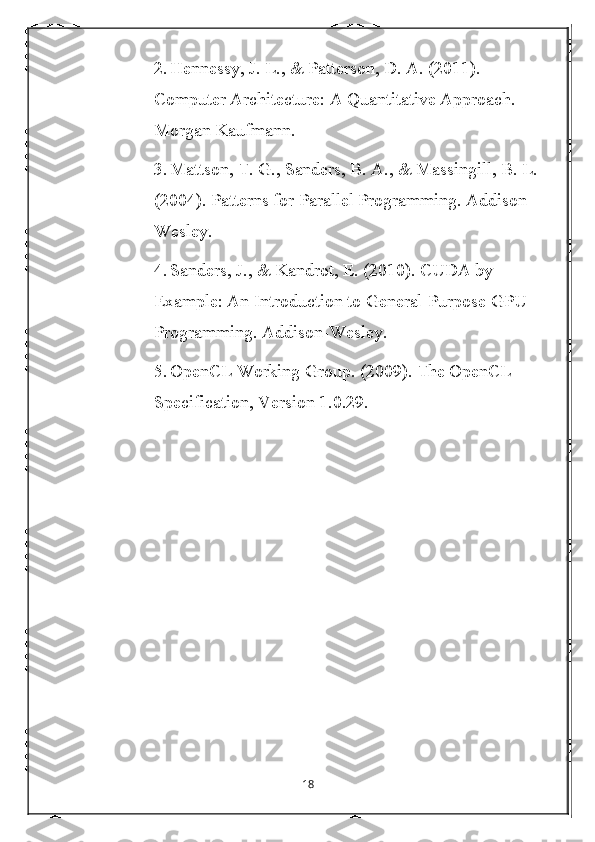 2. Hennessy, J. L., & Patterson, D. A. (2011). 
Computer Architecture: A Quantitative Approach. 
Morgan Kaufmann.
3. Mattson, T. G., Sanders, B. A., & Massingill, B. L. 
(2004). Patterns for Parallel Programming. Addison-
Wesley.
4. Sanders, J., & Kandrot, E. (2010). CUDA by 
Example: An Introduction to General-Purpose GPU 
Programming. Addison-Wesley.
5. OpenCL Working Group. (2009). The OpenCL 
Specification, Version 1.0.29.
18 