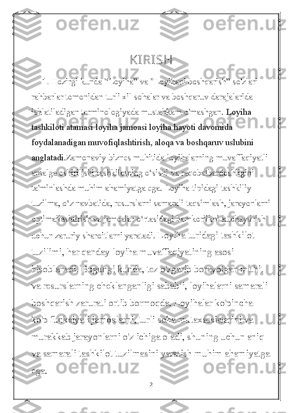 KIRISH
     1.  Hozirgi kunda '‘Loyiha” va "Loyihani boshqarish” so'zlari 
rahbarlar tomonidan turli xil sohalar va boshqaruv darajalarida 
ishlatiladigan terminologiyada mustahkam o'mashgan.  Loyiha 
tashkiloti atamasi loyiha jamoasi loyiha hayoti davomida 
foydalanadigan muvofiqlashtirish, aloqa va boshqaruv uslubini 
anglatadi. Zamonaviy biznes muhitida loyihalarning muvaffaqiyatli 
amalga oshirilishi tashkilotning o‘sishi va raqobatbardoshligini 
ta'minlashda muhim ahamiyatga ega. Loyiha tipidagi tashkiliy 
tuzilma, o‘z navbatida, resurslarni samarali taqsimlash, jarayonlarni
optimallashtirish va jamoalar o‘rtasidagi hamkorlikni kuchaytirish 
uchun zaruriy sharoitlarni yaratadi.  Loyiha turidagi tashkilot 
tuzilimi, har qanday loyiha muvaffaqiyatining asosi 
hisoblanadi. Bugungi kunda, tez o'zgarib borayotgan muhit 
va resurslarning cheklanganligi sababli, loyihalarni samarali 
boshqarish zarurati ortib bormoqda. Loyihalar ko'pincha 
ko'p funksiyali jamoalarni, turli soha mutaxassislarini va 
murakkab jarayonlarni o'z ichiga oladi, shuning uchun aniq 
va samarali tashkilot tuzilmasini yaratish muhim ahamiyatga
ega.
2 