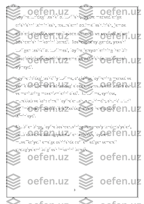 Loyiha turidagi tashkilot tuzilishi, loyiha maqsadlariga 
erishishni ta'minlash, resurslarni optimallashtirish, jamoa 
a'zolari o'rtasida samarali aloqa o'rnatish va xavf-xatarlarni 
boshqarish imkonini beradi. Boshqacha aytganda, yaxshi 
tuzilgan tashkilot tuzilmasi, loyiha jarayonlarining har bir 
bosqichini rejalashtirish va amalga oshirishda muhim rol 
o'ynaydi.
Loyiha tipidagi tashkiliy tuzilma, o‘z ichiga loyihaning maqsad va 
vazifalarini, jamoalar o‘rtasidagi aloqalarni, resurslarni taqsimlash 
va monitoring mexanizmlarini oladi. Bu tuzilma, ayniqsa, 
murakkab va ko‘p qirrali loyihalar uchun muhimdir, chunki u turli 
bo‘limlar va mutaxassislar o‘rtasidagi o‘zaro hamkorlikni 
ta'minlaydi.
Shu bilan birga, loyiha boshqaruvining zamonaviy tendentsiyalari, 
uslublari va metodologiyalari bilan tanishish, loyihani 
muvaffaqiyatli amalga oshirishda qo‘llaniladigan samarali 
strategiyalarni belgilash imkonini beradi.
3 