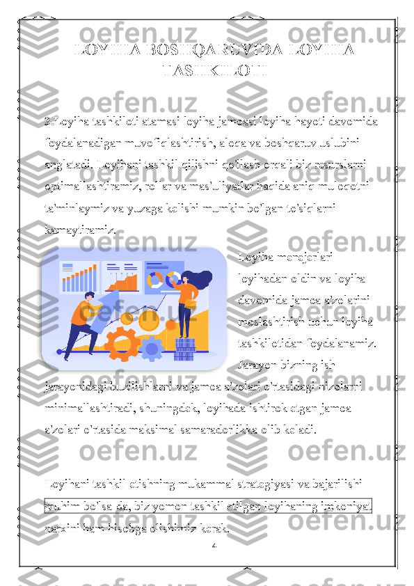 LOYIHA BOSHQARUVIDA LOYIHA
TASHKILOTI
2. Loyiha tashkiloti atamasi loyiha jamoasi loyiha hayoti davomida 
foydalanadigan muvofiqlashtirish, aloqa va boshqaruv uslubini 
anglatadi. Loyihani tashkil qilishni qo'llash orqali biz resurslarni 
optimallashtiramiz, rollar va mas'uliyatlar haqida aniq muloqotni 
ta'minlaymiz va yuzaga kelishi mumkin bo'lgan to'siqlarni 
kamaytiramiz.
Loyiha menejerlari 
loyihadan oldin va loyiha 
davomida jamoa a'zolarini 
moslashtirish uchun loyiha 
tashkilotidan foydalanamiz. 
Jarayon bizning ish 
jarayonidagi buzilishlarni va jamoa a'zolari o'rtasidagi nizolarni 
minimallashtiradi, shuningdek, loyihada ishtirok etgan jamoa 
a'zolari o'rtasida maksimal samaradorlikka olib keladi.
Loyihani tashkil etishning mukammal strategiyasi va bajarilishi 
muhim bo'lsa-da, biz yomon tashkil etilgan loyihaning imkoniyat  
narxini ham hisobga olishimiz kerak.
4  