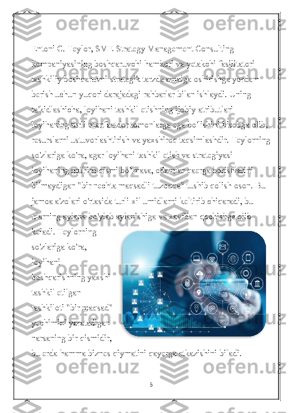 Entoni C. Teylor, SME Strategy Management Consulting 
kompaniyasining boshqaruvchi hamkori va yetakchi fasilitatori 
tashkiliy boshqaruvni strategik tarzda amalga oshirishga yordam 
berish uchun yuqori darajadagi rahbarlar bilan ishlaydi. Uning 
ta'kidlashicha, loyihani tashkil etishning ijobiy atributlari 
loyihaning turli manfaatdor tomonlarga ega bo'lishini hisobga olib, 
resurslarni ustuvorlashtirish va yaxshiroq taqsimlashdir. Teylorning
so'zlariga ko'ra, agar loyihani tashkil etish va strategiyasi 
loyihaning muhim qismi bo'lmasa, odamlar qaerga borishlarini 
bilmaydigan "bir nechta maqsadli tuzoqqa" tushib qolish oson. Bu 
jamoa a'zolari o'rtasida turli xil umidlarni keltirib chiqaradi, bu 
ularning aylana bo'ylab aylanishiga va xavfdan qochishga olib 
keladi. Teylorning
so'zlariga ko'ra,
loyihani
boshqarishning yaxshi
tashkil etilgan
tashkiloti "bir maqsad"
yechimini yaratadigan
narsaning bir qismidir,
bu erda hamma biznes qiymatini qayerga etkazishini biladi.
5  