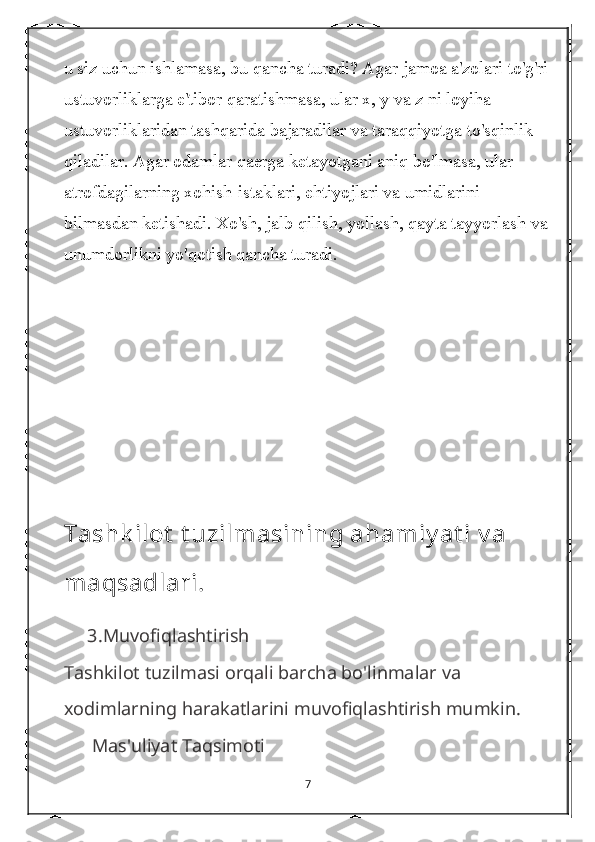 u siz uchun ishlamasa, bu qancha turadi? Agar jamoa a'zolari to'g'ri
ustuvorliklarga e'tibor qaratishmasa, ular x, y va z ni loyiha 
ustuvorliklaridan tashqarida bajaradilar va taraqqiyotga to'sqinlik 
qiladilar. Agar odamlar qaerga ketayotgani aniq bo'lmasa, ular 
atrofdagilarning xohish-istaklari, ehtiyojlari va umidlarini 
bilmasdan ketishadi. Xo'sh, jalb qilish, yollash, qayta tayyorlash va 
unumdorlikni yo'qotish qancha turadi.
Tashk ilot  t uzilmasining ahamiy at i v a 
maqsadlari.
     3. Muvofiqlashtirish
Tashkilot tuzilmasi orqali barcha bo'linmalar va 
xodimlarning harakatlarini muvofiqlashtirish mumkin.
      Mas'uliyat Taqsimoti
7 