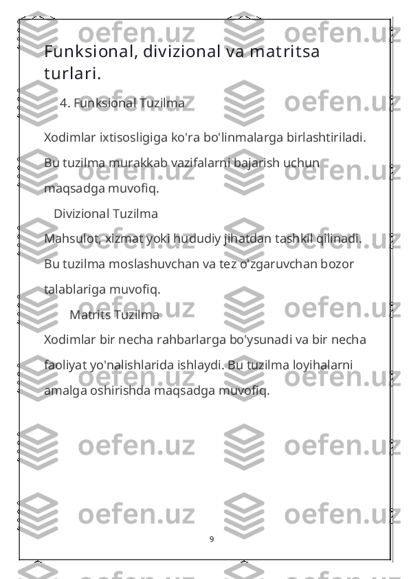 Funk sional, div izional v a mat rit sa 
t urlari .
     4 . Funksional Tuzilma
Xodimlar ixtisosligiga ko'ra bo'linmalarga birlashtiriladi. 
Bu tuzilma murakkab vazifalarni bajarish uchun 
maqsadga muvofiq.     
   Divizional Tuzilma
Mahsulot, xizmat yoki hududiy jihatdan tashkil qilinadi. 
Bu tuzilma moslashuvchan va tez o'zgaruvchan bozor 
talablariga muvofiq.
        Matrits Tuzilma
Xodimlar bir necha rahbarlarga bo'ysunadi va bir necha 
faoliyat yo'nalishlarida ishlaydi. Bu tuzilma loyihalarni 
amalga oshirishda maqsadga muvofiq.
9 