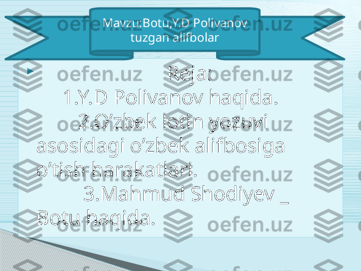 
                          Reja:                         
     1.Y.D Polivanov haqida.            
        2.O’zbek lotin yozuvi 
asosidagi o’zbek alifbosiga 
o’tish harakatlari.                           
         3.Mahmud Shodiyev _  
Botu haqida. Mavzu:Botu,Y.D Polivanov 
tuzgan alifbolar     