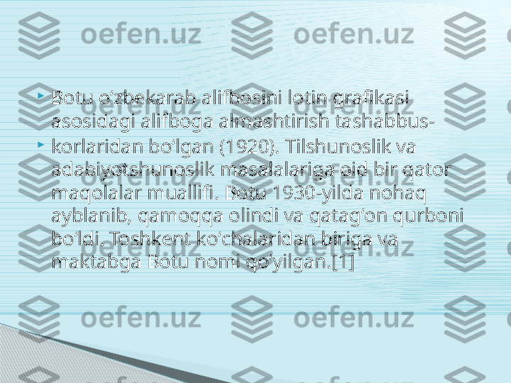 
Botu oʻzbekarab alifbosini lotin grafikasi 
asosidagi alifboga almashtirish tashabbus-

korlaridan boʻlgan (1920). Tilshunoslik va 
adabiyotshunoslik masalalariga oid bir qator 
maqolalar muallifi. Botu 1930-yilda nohaq 
ayblanib, qamoqqa olindi va qatagʻon qurboni 
boʻldi. Toshkent koʻchalaridan biriga va 
maktabga Botu nomi qoʻyilgan.[1]     