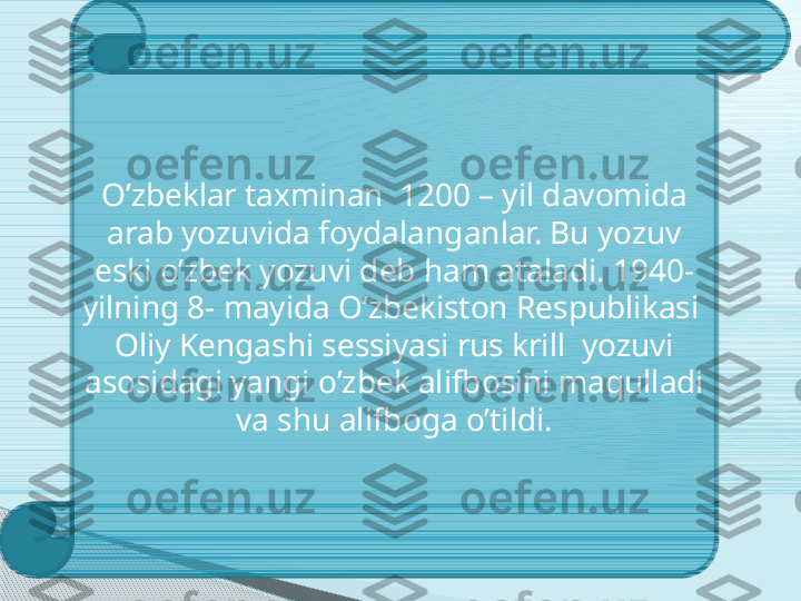   O’zbeklar taxminan  1200 – yil davomida  
arab yozuvida foydalanganlar. Bu yozuv 
eski o’zbek yozuvi deb ham ataladi. 1940- 
yilning 8- mayida O’zbekiston Respublikasi  
Oliy Kengashi sessiyasi rus krill  yozuvi 
asosidagi yangi o’zbek alifbosini maqulladi 
va shu alifboga o’tildi.     