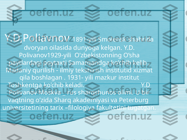 p
Y.D,Poliavnov  1891-yili Smolensk shahrida 
dvoryan oilasida dunyoga kelgan. Y.D. 
Polivanov1929-yili  O’zbekistonning O’sha 
paytlardagi poytaxti Samarqandga ko’chib kelib , 
Madaniy qurilish - ilmiy tekshirish institutid xizmat 
qila boshlagan . 1931- yili mazkur institut 
Toshkentga ko’chib keladi.                                   Y.D 
Polivanov Moskva _ rus sharqshunos olimi. U bir 
vaqtning o’zida Sharq akademiyasi va Peterburg  
universitetining tarix –filologiya fakultetini tugatgan.     