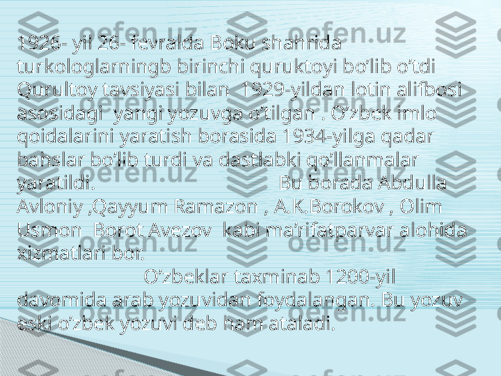 1926- yil 26- fevralda Boku shahrida  
turkologlarningb birinchi quruktoyi bo’lib o’tdi  
Qurultoy tavsiyasi bilan  1929-yildan lotin alifbosi 
asosidagi  yangi yozuvga o’tilgan . O’zbek imlo 
qoidalarini yaratish borasida 1934-yilga qadar 
bahslar bo’lib turdi va dastlabki qo’llanmalar 
yaratildi.                                    Bu borada Abdulla 
Avloniy ,Qayyum Ramazon , A.K.Borokov , Olim 
Usmon  Borot Avezov  kabi ma’rifatparvar alohida 
xizmatlari bor.                                                                  
                         O’zbeklar taxminab 1200-yil  
davomida arab yozuvidan foydalangan. Bu yozuv 
eski o’zbek yozuvi deb ham ataladi.     