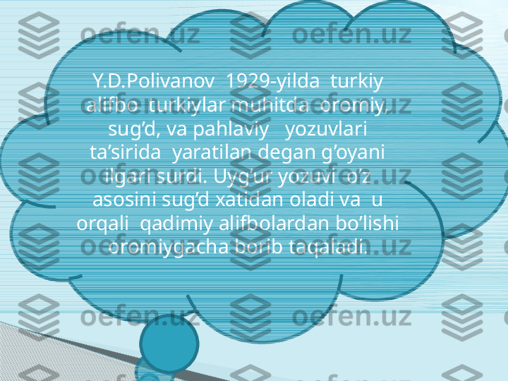 Y.D.Polivanov  1929-yilda  turkiy 
alifbo  turkiylar muhitda  oromiy, 
sug’d, va pahlaviy   yozuvlari 
ta’sirida  yaratilan degan g’oyani 
ilgari surdi. Uyg’ur yozuvi  o’z 
asosini sug’d xatidan oladi va  u 
orqali  qadimiy alifbolardan bo’lishi 
oromiygacha borib taqaladi .     